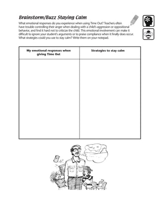 Brainstorm/Buzz Staying Calm
What emotional responses do you experience when using Time Out? Teachers often
have trouble controlling their anger when dealing with a child’s aggression or oppositional
behavior, and find it hard not to criticize the child. This emotional involvement can make it
difficult to ignore your student’s arguments or to praise compliance when it finally does occur.
What strategies could you use to stay calm? Write them on your notepad.



      My emotional responses when                           Strategies to stay calm
           giving Time Out
 