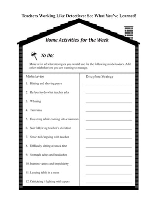 Teachers Working Like Detectives: See What You’ve Learned!




                   Home Activities for the Week




     Make a list of what strategies you would use for the following misbehaviors. Add
     other misbehaviors you are wanting to manage.

  Misbehavior                                     Discipline Strategy
  1. Hitting and shoving peers                    ______________________________

  2. Refusal to do what teacher asks              ______________________________

  3. Whining                                      ______________________________

  4. Tantrums                                     ______________________________

  5. Dawdling while coming into classroom         ______________________________

  6. Not following teacher’s direction            ______________________________

  7. Smart talk/arguing with teacher              ______________________________

  8.	 Difficulty	sitting	at	snack	tine	       	   ______________________________

  9. Stomach aches and headaches                  ______________________________

  10. Inattentiveness and impulsivity             ______________________________

  11. Leaving table in a mess                     ______________________________

  12.	Criticizing	/	fighting	with	a	peer	     	   ______________________________
 