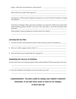 Ignore: What part of this behavior could I ignore? ___________________________________
    ________________________________________________________________________________
   What will I say to myself while I ignore it? ___________________________________________
    ________________________________________________________________________________
   Consequence: What natural or logical consequence can I use to teach this student to change
   this behavior? ___________________________________________________________________


   Calm Down Strategies: What calm down strategies can I teach this child? (use of turtle shell,
   deep breathing, positive self-talk “I can do it, I can calm down,” use of the calm-down ther-
   mometer) _______________________________________________________________________
   What problem solving strategies do I need to teach this student? _______________________
    ________________________________________________________________________________



Carrying Out my Plan:
7. To whom should I communicate this plan? (other teachers, parents, principal etc.) _______
    ________________________________________________________________________________
8. Who can I call for support and to check in? __________________________________________
    ________________________________________________________________________________
9. How will I take care of myself while this is going on? __________________________________
    ________________________________________________________________________________

Evaluating the Success of Solutions
10. How will I know I am making progress? What will be different? What assessments will I use?
    ________________________________________________________________________________
    ________________________________________________________________________________
11. How will I celebrate this student’s success? As well as my own? ________________________
    ________________________________________________________________________________



  Congratulations! You have a plan to change your student’s behavior!
        Remember, it can take three weeks or more to see changes,
                                    so don’t give up!
 