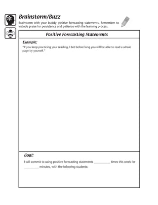 Brainstorm/Buzz
Brainstorm with your buddy positive forecasting statements. Remember to
include praise for persistence and patience with the learning process.

                    Positive Forecasting Statements

  Example:
  “If you keep practicing your reading, I bet before long you will be able to read a whole
  page by yourself.”




   Goal:
   I will commit to using positive forecasting statements ___________ times this week for
   __________ minutes, with the following students:
 