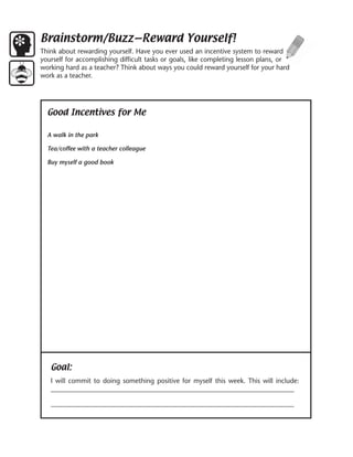 Brainstorm/Buzz—Reward Yourself!
Think about rewarding yourself. Have you ever used an incentive system to reward
yourself for accomplishing difficult tasks or goals, like completing lesson plans, or
working hard as a teacher? Think about ways you could reward yourself for your hard
work as a teacher.




  Good Incentives for Me

  A walk in the park

  Tea/coffee with a teacher colleague

  Buy myself a good book




   Goal:
   I will commit to doing something positive for myself this week. This will include:
   __________________________________________________________________________

   __________________________________________________________________________
 