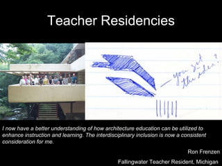 Teacher   Residencies I now have a better understanding of how architecture education can be utilized to enhance instruction and learning. The interdisciplinary inclusion is now a consistent consideration for me. Ron Frenzen Fallingwater Teacher Resident, Michigan  