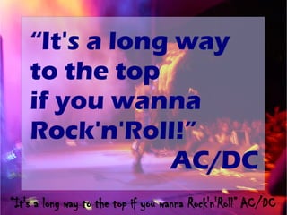“It's a long way
    to the top
    if you wanna
    Rock'n'Roll!”
                AC/DC
“It's a long way to the top if you wanna Rock'n'Roll” AC/DC
 