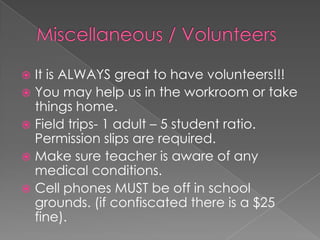  It is ALWAYS great to have volunteers!!!
 You may help us in the workroom or take
things home.
 Field trips- 1 adult – 5 student ratio.
Permission slips are required.
 Make sure teacher is aware of any
medical conditions.
 Cell phones MUST be off in school
grounds. (if confiscated there is a $25
fine).
 