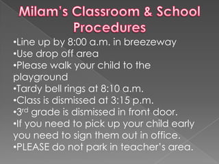 •Line up by 8:00 a.m. in breezeway
•Use drop off area
•Please walk your child to the
playground
•Tardy bell rings at 8:10 a.m.
•Class is dismissed at 3:15 p.m.
•3rd grade is dismissed in front door.
•If you need to pick up your child early
you need to sign them out in office.
•PLEASE do not park in teacher’s area.
 