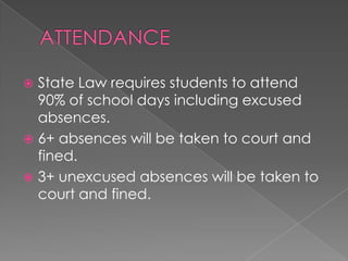  State Law requires students to attend
90% of school days including excused
absences.
 6+ absences will be taken to court and
fined.
 3+ unexcused absences will be taken to
court and fined.
 