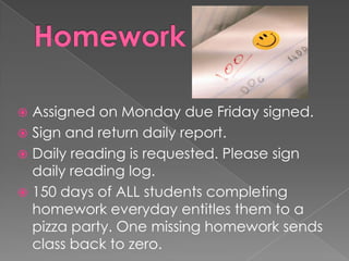  Assigned on Monday due Friday signed.
 Sign and return daily report.
 Daily reading is requested. Please sign
daily reading log.
 150 days of ALL students completing
homework everyday entitles them to a
pizza party. One missing homework sends
class back to zero.
 