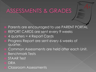  Parents are encouraged to use PARENT PORTAL
 REPORT CARDS are sent every 9 weeks
 4 quarters = 4 Report Cards
 Progress Report are sent every 6 weeks of
quarter.
 Common Assessments are held after each Unit.
 Benchmark Tests
 STAAR Test
 DRA
 Classroom Assessments
 