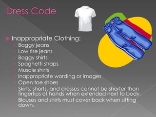  Inappropriate Clothing:
› Baggy jeans
› Low rise jeans
› Baggy shirts
› Spaghetti straps
› Muscle shirts
› Inappropriate wording or images
› Open toe shoes
› Skirts, shorts, and dresses cannot be shorter than
fingertips of hands when extended next to body.
› Blouses and shirts must cover back when sitting
down.
 