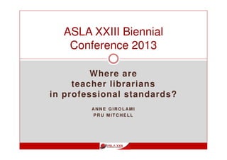 Where are
teacher librarians
in professional standards?
AN N E G I R O L AM I
P R U M I T C H E L L
ASLA XXIII Biennial
Conference 2013
 
