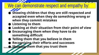 Source:Child Rights Network
● Showing children that they are still respected and
accepted even when they do something wrong or
when they commit mistakes
● Listening to them
● Looking at their situation from their point of view
● Encouraging them when they have to do
something difficult
● Telling them that you believe in them
● Recognizing their efforts and successes
● Showing them that you trust them
 