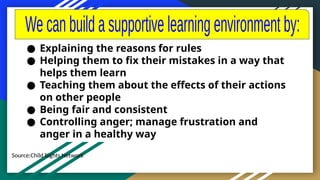 Source:Child Rights Network
● Explaining the reasons for rules
● Helping them to fix their mistakes in a way that
helps them learn
● Teaching them about the effects of their actions
on other people
● Being fair and consistent
● Controlling anger; manage frustration and
anger in a healthy way
 