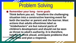 Source:Child Rights Network
● Remember your long - term goals
Think before you act. Transform the challenging
situation into a constructive learning event for
both the teacher or parent and the learner. Most
actions that adults oftentimes label as
“misbehaviors” are but natural parts of
children’s development and should not be seen
as threat to adult’s authority. It is therefore,
helpful to think ahead, anticipate problems that
may arise and plan a response.
 