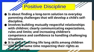 Source:Child Rights Network
● Is about finding a long-term solution to everyday
parenting challenges that will develop a child’s self-
discipline.
● Involves building mutually respectful relationships
with children; clearly communicating expectations,
rules and limits; and increasing children’s
competence and confidence to handling challenging
situations.
● It is about teaching life long skills among children
and at the same time respecting their rights as
human beings.
 