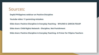 Sources:
DepEd Philippines webinar on Positive Discipline
Youtube video: 11 parenting mistakes
Slide share: Positive Discipline in Everyday Teaching - MYLENE B. GARCIA-TOLOP
Slide share: Child Rights Network - Discipline, Not Punishment
Slide share: Positive Discipline in Everyday Teaching- A Primer for Filipino Teachers
 