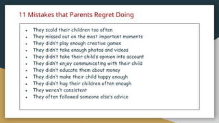 11 Mistakes that Parents Regret Doing
● They scold their children too often
● They missed out on the most important moments
● They didn’t play enough creative games
● They didn’t take enough photos and videos
● They didn’t take their child’s opinion into account
● They didn’t enjoy communicating with their child
● They didn’t educate them about money
● They didn’t make their child happy enough
● They didn’t hug their children often enough
● They weren’t consistent
● They often followed someone else’s advice
 