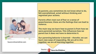As parents, you sometimes do not know what to do,
felt overwhelmed, acted without thinking and
regretted your actions.
Parents often react out of fear or a sense of
powerlessness; these are the feelings that can lead to
violence.
The main way we learn how to parent is from how we
were parented ourselves. This influences how we
parent but it does not have to determine it.
Our parenting behavior is learned -- therefor, we can
learn new ways of responding. We are all in this
together, we are all learning together.
Source:dreamstime.com
Source: Save the Children
 