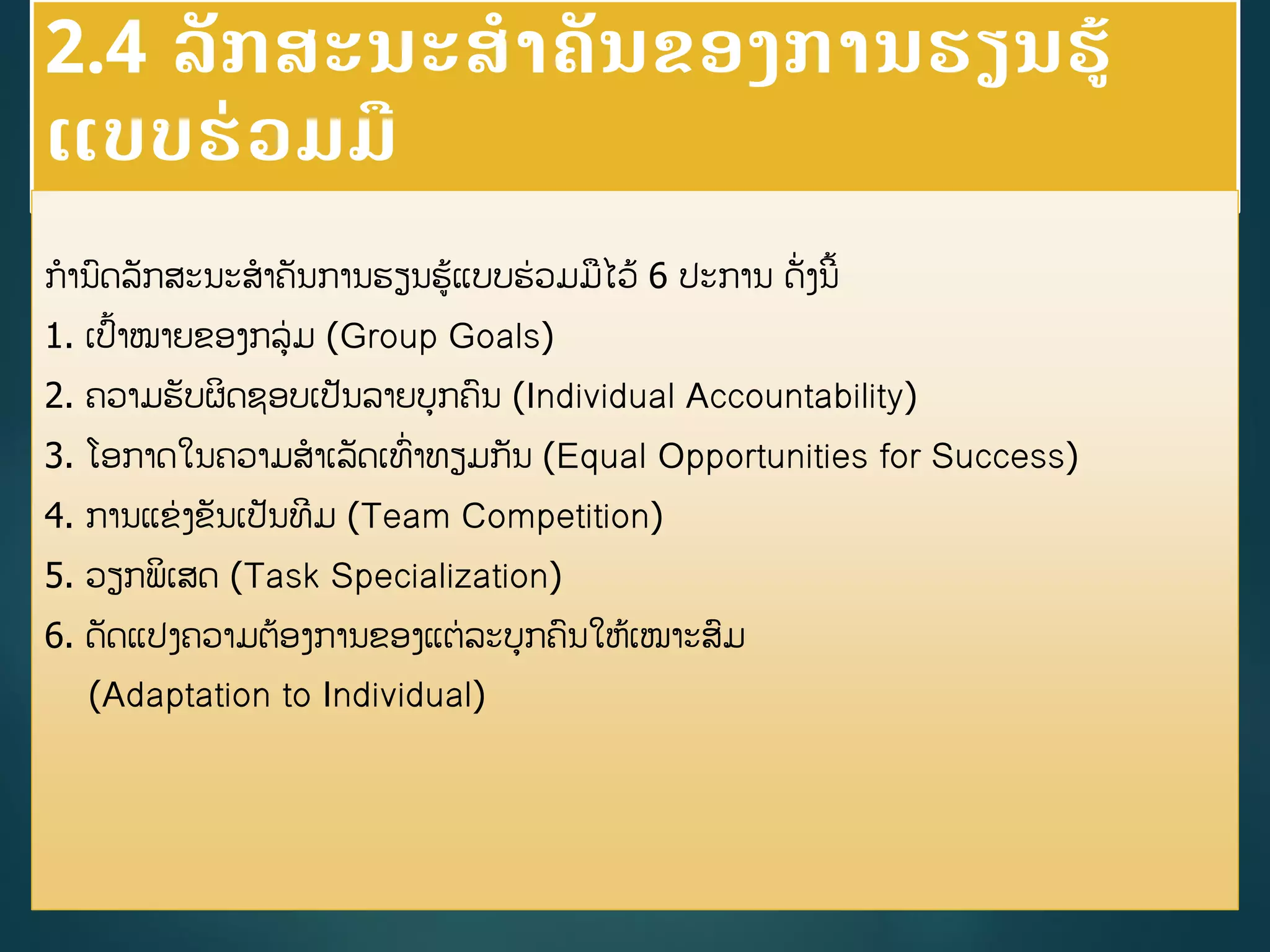 2.4 ລັກສະນະສາຄັນຂອງການຮຽນຮູ້
ແບບຮ່ວມມື
ການດລັກສະນະສາຄັນການຮຽນຮູ້ແບບຮ່ວມມໄວູ້ 6 ປະການ ດັີ່ງນີື້
1. ເປື້າໝາຍຂອງກລ່ມ (Group Goals)
2. ຄວາມຮັບຜິດຊອບເປັນລາຍບກຄນ (Individual Accountability)
3. ໂອກາດໃນຄວາມສາເລັດເທີ່າທຽມກັນ (Equal Opportunities for Success)
4. ການແຂ່ງຂັນເປັນທີມ (Team Competition)
5. ວຽກພິເສດ (Task Specialization)
6. ດັດແປງຄວາມຕ້ອງການຂອງແຕ່ລະບກຄນໃຫູ້ເໝາະສມ
(Adaptation to Individual)
 