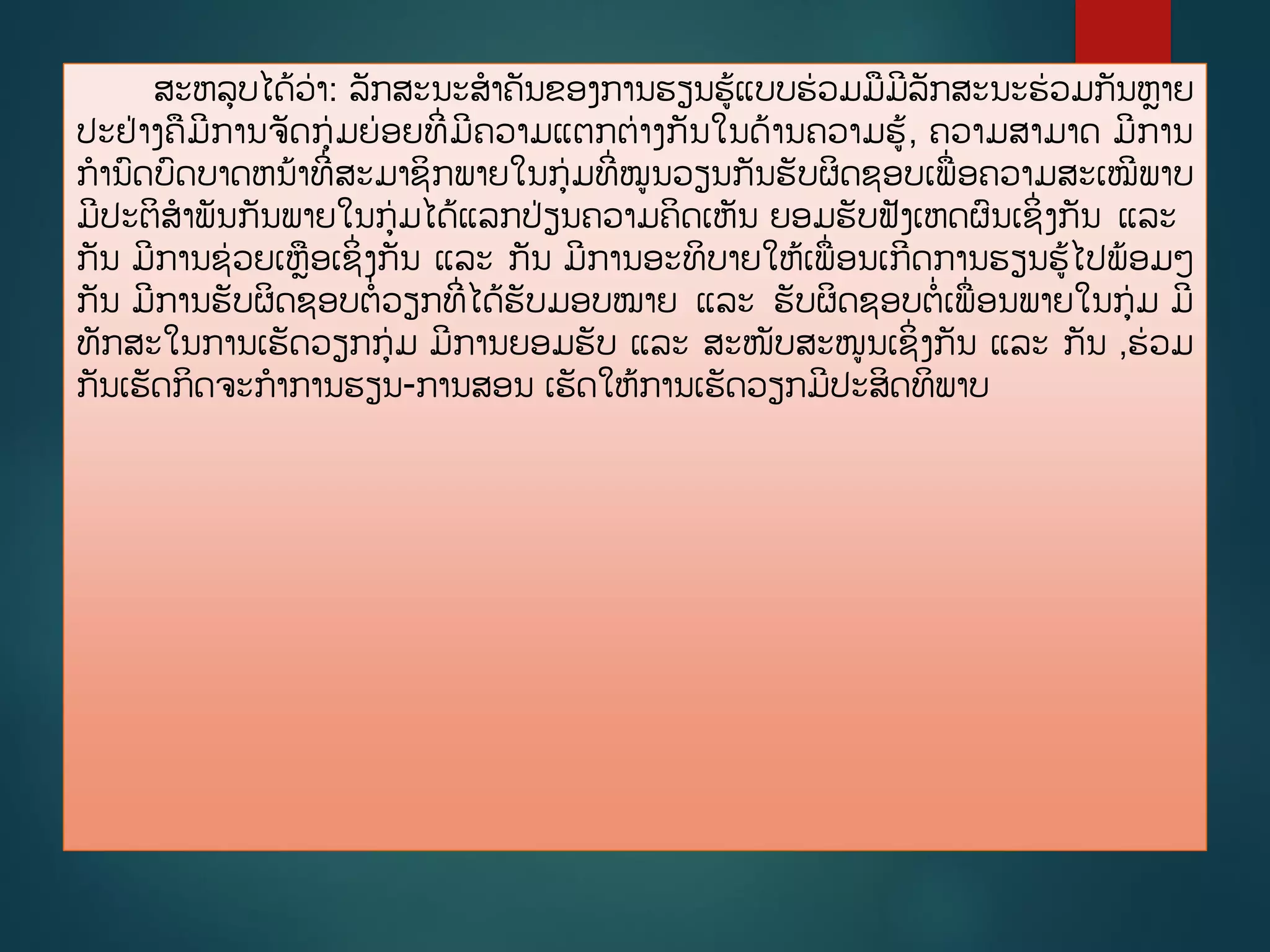 ສະຫລບໄດູ້ວ່າ: ລັກສະນະສາຄັນຂອງການຮຽນຮູ້ແບບຮ່ວມມມີລັກສະນະຮ່ວມກັນຫາຍ
ປະຢ່າງຄມີການຈັດກ່ມຍ່ອຍທີີ່ມີຄວາມແຕກຕ່າງກັນໃນດ້ານຄວາມຮູ້, ຄວາມສາມາດ ມີການ
ການດບດບາດຫນ້າທີີ່ສະມາຊິກພາຍໃນກ່ມທີີ່ໝນວຽນກັນຮັບຜິດຊອບເພີ່ອຄວາມສະເໝີພາບ
ມີປະຕິສາພັນກັນພາຍໃນກ່ມໄດູ້ແລກປ່ຽນຄວາມຄິດເຫັນ ຍອມຮັບຟັງເຫດຜນເຊິີ່ງກັນ ແລະ
ກັນ ມີການຊ່ວຍເຫອເຊິີ່ງກັນ ແລະ ກັນ ມີການອະທິບາຍໃຫູ້ເພີ່ອນເກີດການຮຽນຮູ້ໄປພ້ອມໆ
ກັນ ມີການຮັບຜິດຊອບຕີ່ວຽກທີີ່ໄດູ້ຮັບມອບໝາຍ ແລະ ຮັບຜິດຊອບຕີ່ເພີ່ອນພາຍໃນກ່ມ ມີ
ທັກສະໃນການເຮັດວຽກກ່ມ ມີການຍອມຮັບ ແລະ ສະໜັບສະໜນເຊິີ່ງກັນ ແລະ ກັນ ,ຮ່ວມ
ກັນເຮັດກິດຈະກາການຮຽນ-ການສອນ ເຮັດໃຫູ້ການເຮັດວຽກມີປະສິດທິພາບ
 