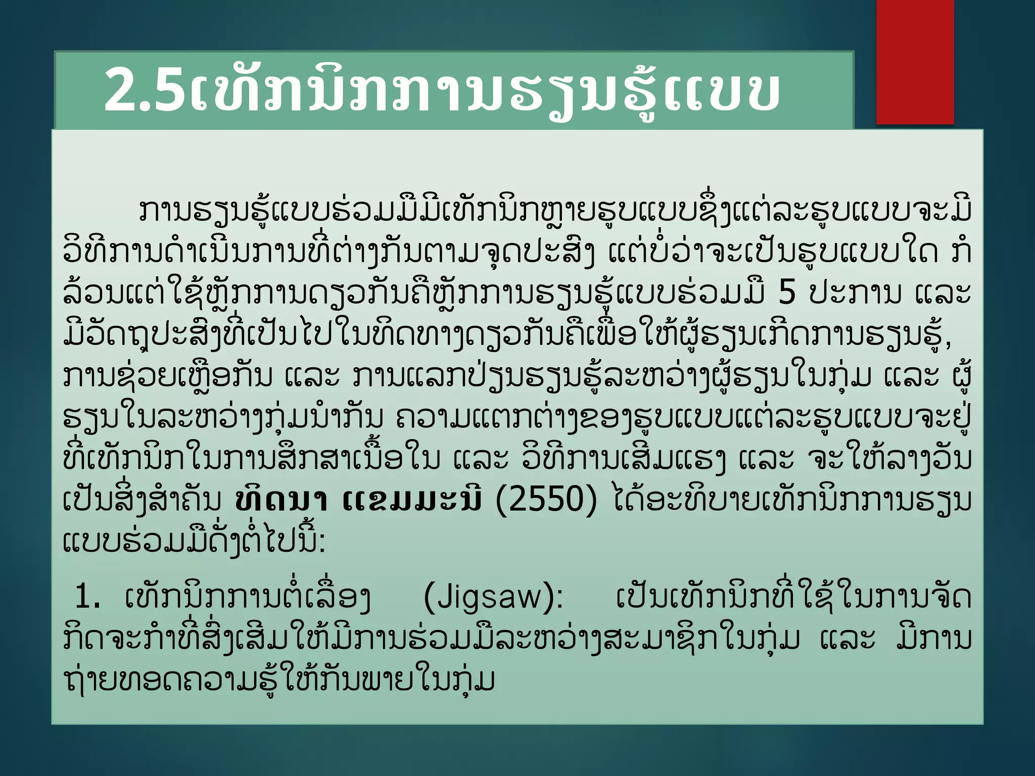 2.5ເທັກນິກການຮຽນຮູ້ແບບ
ຮ່ວມມື
ການຮຽນຮູ້ແບບຮ່ວມມມີເທັກນິກຫາຍຮບແບບຊຶີ່ງແຕ່ລະຮບແບບຈະມີ
ວິທີການດາເນີນການທີີ່ຕ່າງກັນຕາມຈດປະສງ ແຕ່ບີ່ວ່າຈະເປັນຮບແບບໃດ ກ
ລ້ວນແຕ່ໃຊູ້ຫັກການດຽວກັນຄຫັກການຮຽນຮູ້ແບບຮ່ວມມ 5 ປະການ ແລະ
ມີວັດຖປະສງທີີ່ເປັນໄປໃນທິດທາງດຽວກັນຄເພີ່ອໃຫູ້ຜູ້ຮຽນເກີດການຮຽນຮູ້,
ການຊ່ວຍເຫອກັນ ແລະ ການແລກປ່ຽນຮຽນຮູ້ລະຫວ່າງຜູ້ຮຽນໃນກ່ມ ແລະ ຜູ້
ຮຽນໃນລະຫວ່າງກ່ມນາກັນ ຄວາມແຕກຕ່າງຂອງຮບແບບແຕ່ລະຮບແບບຈະຢ່
ທີີ່ເທັກນິກໃນການສຶກສາເນື້ອໃນ ແລະ ວິທີການເສີມແຮງ ແລະ ຈະໃຫູ້ລາງວັນ
ເປັນສິີ່ງສາຄັນ ທິດນາ ແຂມມະນີ (2550) ໄດູ້ອະທິບາຍເທັກນິກການຮຽນ
ແບບຮ່ວມມດັີ່ງຕີ່ໄປນີື້:
1. ເທັກນິກການຕີ່ເລີ່ອງ (Jigsaw): ເປັນເທັກນິກທີີ່ໃຊູ້ໃນການຈັດ
ກິດຈະກາທີີ່ສີ່ງເສີມໃຫູ້ມີການຮ່ວມມລະຫວ່າງສະມາຊິກໃນກ່ມ ແລະ ມີການ
ຖ່າຍທອດຄວາມຮູ້ໃຫູ້ກັນພາຍໃນກ່ມ
 