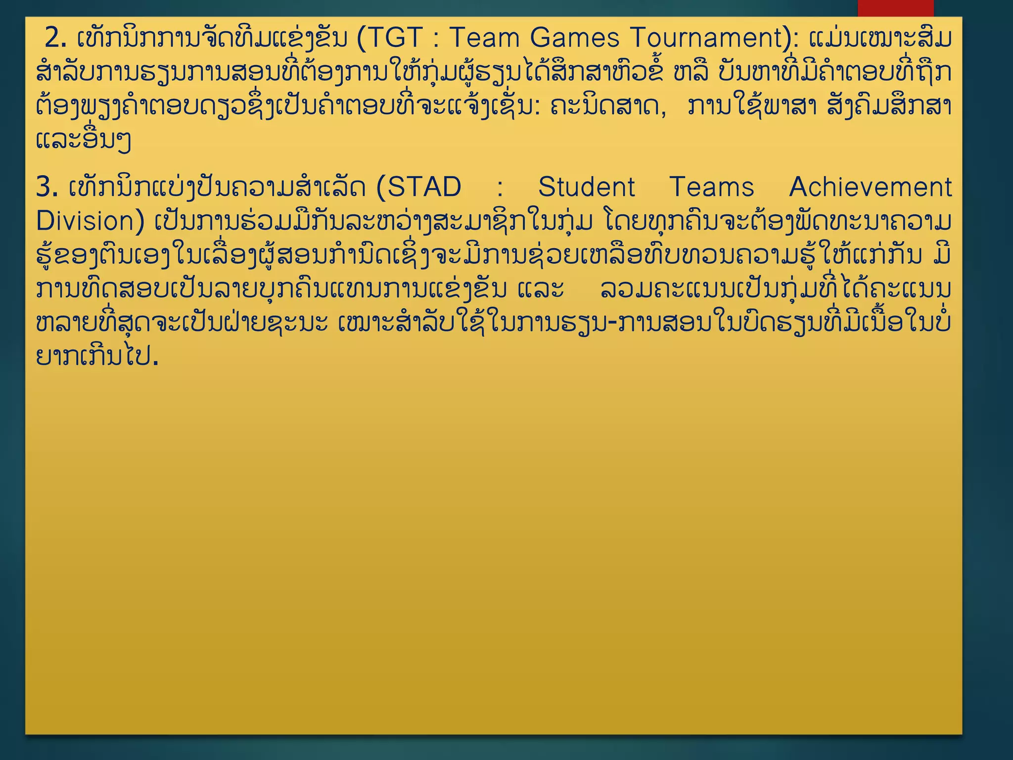 2. ເທັກນິກການຈັດທີມແຂ່ງຂັນ (TGT : Team Games Tournament): ແມ່ນເໝາະສມ
ສາລັບການຮຽນການສອນທີີ່ຕ້ອງການໃຫູ້ກ່ມຜູ້ຮຽນໄດູ້ສຶກສາຫວຂື້ ຫລ ບັນຫາທີີ່ມີຄາຕອບທີີ່ຖກ
ຕ້ອງພຽງຄາຕອບດຽວຊຶີ່ງເປັນຄາຕອບທີີ່ຈະແຈູ້ງເຊັີ່ນ: ຄະນິດສາດ, ການໃຊູ້ພາສາ ສັງຄມສຶກສາ
ແລະອີ່ນໆ
3. ເທັກນິກແບ່ງປັນຄວາມສາເລັດ (STAD : Student Teams Achievement
Division) ເປັນການຮ່ວມມກັນລະຫວ່າງສະມາຊິກໃນກ່ມ ໂດຍທກຄນຈະຕ້ອງພັດທະນາຄວາມ
ຮູ້ຂອງຕນເອງໃນເລີ່ອງຜູ້ສອນການດເຊິີ່ງຈະມີການຊ່ວຍເຫລອທບທວນຄວາມຮູ້ໃຫູ້ແກ່ກັນ ມີ
ການທດສອບເປັນລາຍບກຄນແທນການແຂ່ງຂັນ ແລະ ລວມຄະແນນເປັນກ່ມທີີ່ໄດູ້ຄະແນນ
ຫລາຍທີີ່ສດຈະເປັນຝ່າຍຊະນະ ເໝາະສາລັບໃຊູ້ໃນການຮຽນ-ການສອນໃນບດຮຽນທີີ່ມີເນື້ອໃນບີ່
ຍາກເກີນໄປ.
 