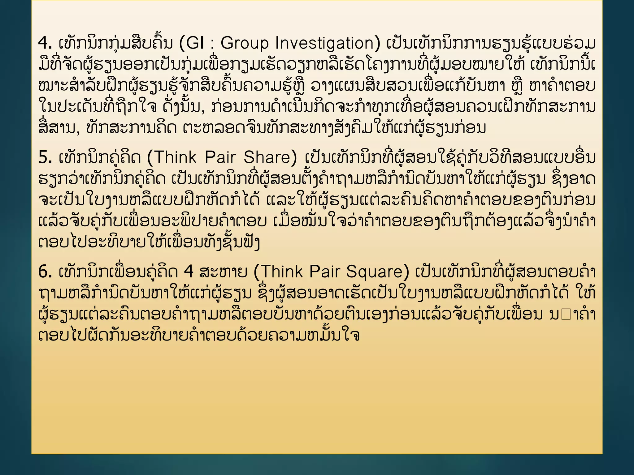 4. ເທັກນິກກ່ມສບຄື້ນ (GI : Group Investigation) ເປັນເທັກນິກການຮຽນຮູ້ແບບຮ່ວມ
ມທີີ່ຈັດຜູ້ຮຽນອອກເປັນກ່ມເພີ່ອກຽມເຮັດວຽກຫລເຮັດໂຄງການທີີ່ຜູ້ມອບໝາຍໃຫູ້ ເທັກນິກນີື້ເ
ໝາະສາລັບຝຶກຜູ້ຮຽນຮູ້ຈັກສບຄື້ນຄວາມຮູ້ຫ ວາງແຜນສບສວນເພີ່ອແກູ້ບັນຫາ ຫ ຫາຄາຕອບ
ໃນປະເດັນທີີ່ຖກໃຈ ດັີ່ງນັື້ນ, ກ່ອນການດາເນີນກິດຈະກາທກເທີ່ອຜູ້ສອນຄວນເຝິກທັກສະການ
ສີ່ສານ, ທັກສະການຄິດ ຕະຫລອດຈນທັກສະທາງສັງຄມໃຫູ້ແກ່ຜູ້ຮຽນກ່ອນ
5. ເທັກນິກຄ່ຄິດ (Think Pair Share) ເປັນເທັກນິກທີີ່ຜູ້ສອນໃຊູ້ຄ່ກັບວິທີສອນແບບອີ່ນ
ຮຽກວ່າເທັກນິກຄ່ຄິດ ເປັນເທັກນິກທີີ່ຜູ້ສອນຕັື້ງຄາຖາມຫລການດບັນຫາໃຫູ້ແກ່ຜູ້ຮຽນ ຊຶີ່ງອາດ
ຈະເປັນໃບງານຫລແບບຝຶກຫັດກໄດູ້ ແລະໃຫູ້ຜູ້ຮຽນແຕ່ລະຄນຄິດຫາຄາຕອບຂອງຕນກ່ອນ
ແລູ້ວຈັບຄ່ກັບເພີ່ອນອະພິປາຍຄາຕອບ ເມີ່ອໝັີ່ນໃຈວ່າຄາຕອບຂອງຕນຖກຕ້ອງແລູ້ວຈຶີ່ງນາຄາ
ຕອບໄປອະທິບາຍໃຫູ້ເພີ່ອນທັງຊັື້ນຟັງ
6. ເທັກນິກເພີ່ອນຄ່ຄິດ 4 ສະຫາຍ (Think Pair Square) ເປັນເທັກນິກທີີ່ຜູ້ສອນຕອບຄາ
ຖາມຫລການດບັນຫາໃຫູ້ແກ່ຜູ້ຮຽນ ຊຶີ່ງຜູ້ສອນອາດເຮັດເປັນໃບງານຫລແບບຝຶກຫັດກໄດູ້ ໃຫູ້
ຜູ້ຮຽນແຕ່ລະຄນຕອບຄາຖາມຫລຕອບບັນຫາດ້ວຍຕນເອງກ່ອນແລູ້ວຈັບຄ່ກັບເພີ່ອນ ນ າຄາ
ຕອບໄປຜັດກັນອະທິບາຍຄາຕອບດ້ວຍຄວາມຫມັື້ນໃຈ
 