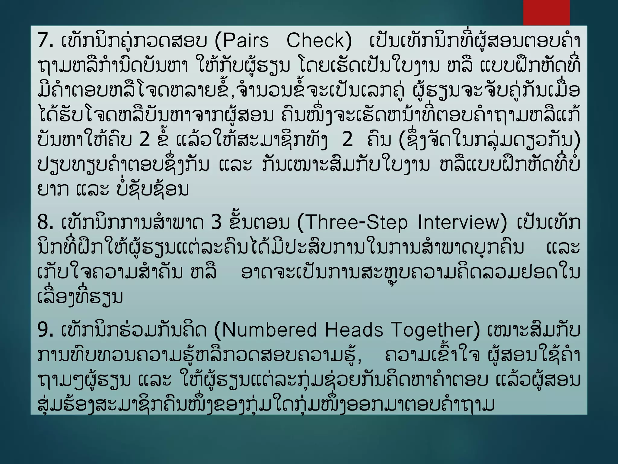 7. ເທັກນິກຄ່ກວດສອບ (Pairs Check) ເປັນເທັກນິກທີີ່ຜູ້ສອນຕອບຄາ
ຖາມຫລການດບັນຫາ ໃຫູ້ກັບຜູ້ຮຽນ ໂດຍເຮັດເປັນໃບງານ ຫລ ແບບຝຶກຫັດທີີ່
ມີຄາຕອບຫລໂຈດຫລາຍຂື້,ຈານວນຂື້ຈະເປັນເລກຄ່ ຜູ້ຮຽນຈະຈັບຄ່ກັນເມີ່ອ
ໄດູ້ຮັບໂຈດຫລບັນຫາຈາກຜູ້ສອນ ຄນໜຶີ່ງຈະເຮັດຫນ້າທີີ່ຕອບຄາຖາມຫລແກູ້
ບັນຫາໃຫູ້ຄບ 2 ຂື້ ແລູ້ວໃຫູ້ສະມາຊິກທັງ 2 ຄນ (ຊຶີ່ງຈັດໃນກລ່ມດຽວກັນ)
ປຽບທຽບຄາຕອບຊຶີ່ງກັນ ແລະ ກັນເໝາະສມກັບໃບງານ ຫລແບບຝຶກຫັດທີີ່ບີ່
ຍາກ ແລະ ບີ່ຊັບຊ້ອນ
8. ເທັກນິກການສາພາດ 3 ຂັື້ນຕອນ (Three-Step Interview) ເປັນເທັກ
ນິກທີີ່ຝຶກໃຫູ້ຜູ້ຮຽນແຕ່ລະຄນໄດູ້ມີປະສບການໃນການສາພາດບກຄນ ແລະ
ເກັບໃຈຄວາມສາຄັນ ຫລ ອາດຈະເປັນການສະຫຼຸບຄວາມຄິດລວມຢອດໃນ
ເລີ່ອງທີີ່ຮຽນ
9. ເທັກນິກຮ່ວມກັນຄິດ (Numbered Heads Together) ເໝາະສມກັບ
ການທບທວນຄວາມຮູ້ຫລກວດສອບຄວາມຮູ້, ຄວາມເຂື້າໃຈ ຜູ້ສອນໃຊູ້ຄາ
ຖາມໆຜູ້ຮຽນ ແລະ ໃຫູ້ຜູ້ຮຽນແຕ່ລະກ່ມຊ່ວຍກັນຄິດຫາຄາຕອບ ແລູ້ວຜູ້ສອນ
ສ່ມຮ້ອງສະມາຊິກຄນໜຶີ່ງຂອງກ່ມໃດກ່ມໜຶີ່ງອອກມາຕອບຄາຖາມ
 