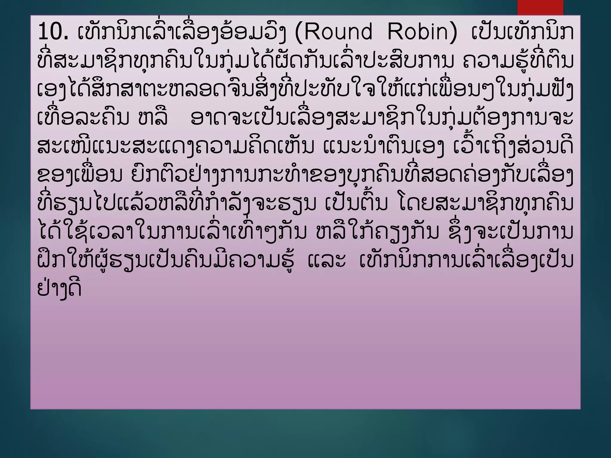 10. ເທັກນິກເລີ່າເລີ່ອງອ້ອມວງ (Round Robin) ເປັນເທັກນິກ
ທີີ່ສະມາຊິກທກຄນໃນກ່ມໄດູ້ຜັດກັນເລີ່າປະສບການ ຄວາມຮູ້ທີີ່ຕນ
ເອງໄດູ້ສຶກສາຕະຫລອດຈນສິີ່ງທີີ່ປະທັບໃຈໃຫູ້ແກ່ເພີ່ອນໆໃນກ່ມຟັງ
ເທີ່ອລະຄນ ຫລ ອາດຈະເປັນເລີ່ອງສະມາຊິກໃນກ່ມຕ້ອງການຈະ
ສະເໜີແນະສະແດງຄວາມຄິດເຫັນ ແນະນາຕນເອງ ເວື້າເຖິງສ່ວນດີ
ຂອງເພີ່ອນ ຍກຕວຢ່າງການກະທາຂອງບກຄນທີີ່ສອດຄ່ອງກັບເລີ່ອງ
ທີີ່ຮຽນໄປແລູ້ວຫລທີີ່ກາລັງຈະຮຽນ ເປັນຕື້ນ ໂດຍສະມາຊິກທກຄນ
ໄດູ້ໃຊູ້ເວລາໃນການເລີ່າເທີ່າໆກັນ ຫລໃກູ້ຄຽງກັນ ຊຶີ່ງຈະເປັນການ
ຝຶກໃຫູ້ຜູ້ຮຽນເປັນຄນມີຄວາມຮູ້ ແລະ ເທັກນິກການເລີ່າເລີ່ອງເປັນ
ຢ່າງດີ
 