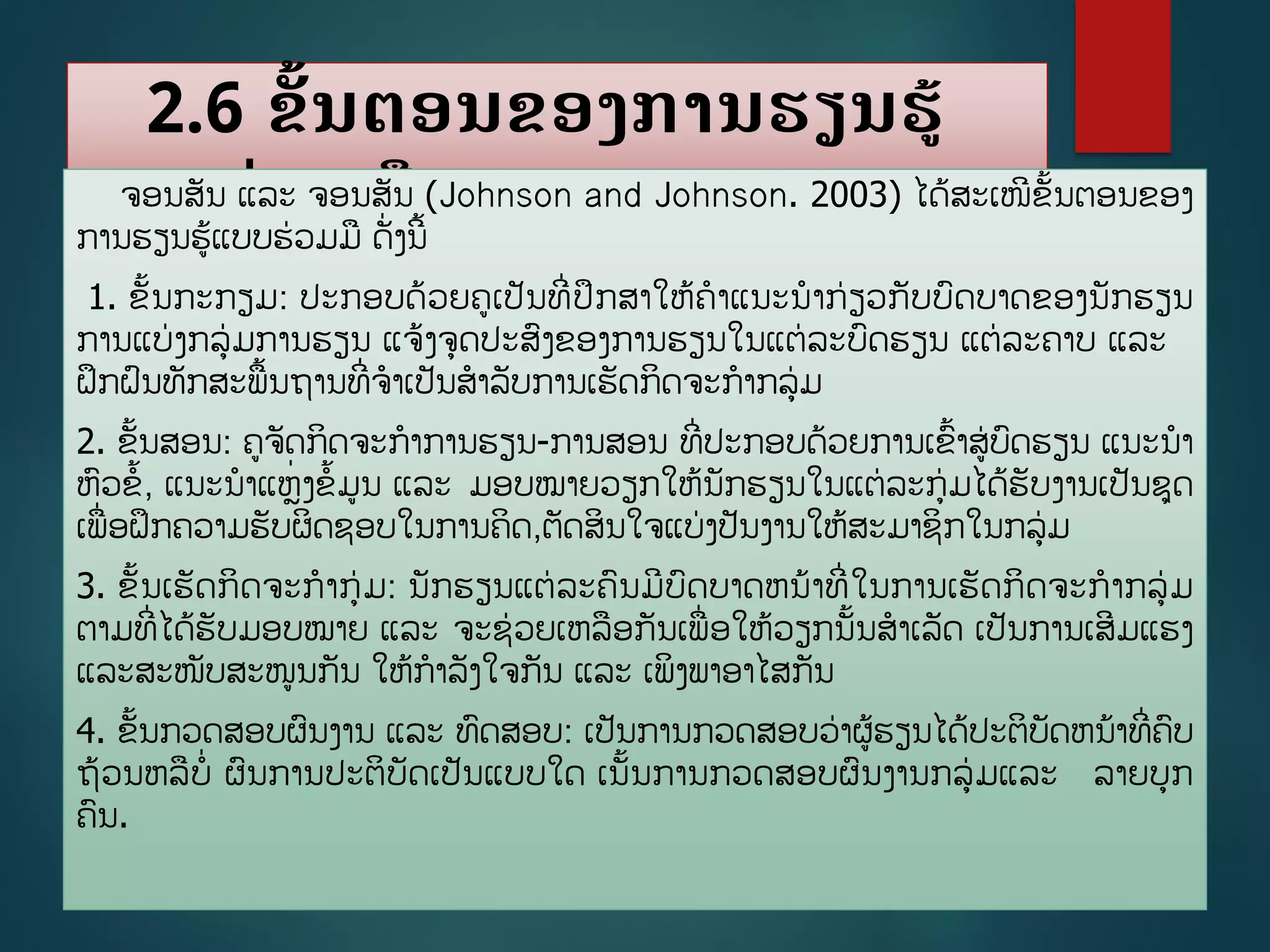 2.6 ຂັື້ນຕອນຂອງການຮຽນຮູ້
ແບບຮ່ວມມືຈອນສັນ ແລະ ຈອນສັນ (Johnson and Johnson. 2003) ໄດູ້ສະເໜີຂັື້ນຕອນຂອງ
ການຮຽນຮູ້ແບບຮ່ວມມ ດັີ່ງນີື້
1. ຂັື້ນກະກຽມ: ປະກອບດ້ວຍຄເປັນທີີ່ປຶກສາໃຫູ້ຄາແນະນາກ່ຽວກັບບດບາດຂອງນັກຮຽນ
ການແບ່ງກລ່ມການຮຽນ ແຈູ້ງຈດປະສງຂອງການຮຽນໃນແຕ່ລະບດຮຽນ ແຕ່ລະຄາບ ແລະ
ຝຶກຝນທັກສະພື້ນຖານທີີ່ຈາເປັນສາລັບການເຮັດກິດຈະກາກລ່ມ
2. ຂັື້ນສອນ: ຄຈັດກິດຈະກາການຮຽນ-ການສອນ ທີີ່ປະກອບດ້ວຍການເຂື້າສ່ບດຮຽນ ແນະນາ
ຫວຂື້, ແນະນາແຫີ່ງຂື້ມນ ແລະ ມອບໝາຍວຽກໃຫູ້ນັກຮຽນໃນແຕ່ລະກ່ມໄດູ້ຮັບງານເປັນຊດ
ເພີ່ອຝຶກຄວາມຮັບຜິດຊອບໃນການຄິດ,ຕັດສິນໃຈແບ່ງປັນງານໃຫູ້ສະມາຊິກໃນກລ່ມ
3. ຂັື້ນເຮັດກິດຈະກາກ່ມ: ນັກຮຽນແຕ່ລະຄນມີບດບາດຫນ້າທີີ່ໃນການເຮັດກິດຈະກາກລ່ມ
ຕາມທີີ່ໄດູ້ຮັບມອບໝາຍ ແລະ ຈະຊ່ວຍເຫລອກັນເພີ່ອໃຫູ້ວຽກນັື້ນສາເລັດ ເປັນການເສີມແຮງ
ແລະສະໜັບສະໜນກັນ ໃຫູ້ກາລັງໃຈກັນ ແລະ ເພິງພາອາໄສກັນ
4. ຂັື້ນກວດສອບຜນງານ ແລະ ທດສອບ: ເປັນການກວດສອບວ່າຜູ້ຮຽນໄດູ້ປະຕິບັດຫນ້າທີີ່ຄບ
ຖ້ວນຫລບີ່ ຜນການປະຕິບັດເປັນແບບໃດ ເນັື້ນການກວດສອບຜນງານກລ່ມແລະ ລາຍບກ
ຄນ.
 
