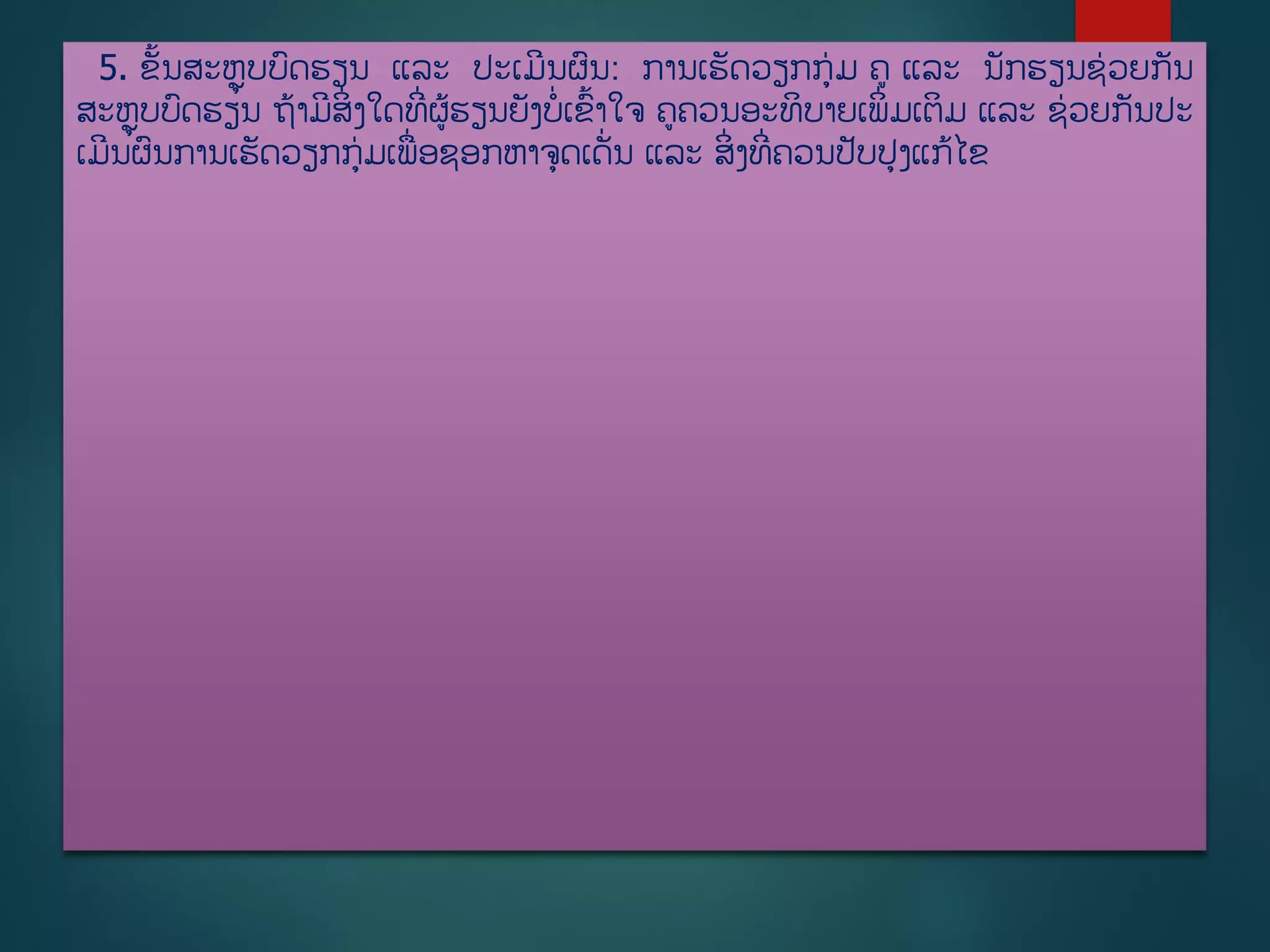 5. ຂັື້ນສະຫຼຸບບດຮຽນ ແລະ ປະເມີນຜນ: ການເຮັດວຽກກ່ມ ຄ ແລະ ນັກຮຽນຊ່ວຍກັນ
ສະຫຼຸບບດຮຽນ ຖ້າມີສິີ່ງໃດທີີ່ຜູ້ຮຽນຍັງບີ່ເຂື້າໃຈ ຄຄວນອະທິບາຍເພິີ່ມເຕິມ ແລະ ຊ່ວຍກັນປະ
ເມີນຜນການເຮັດວຽກກ່ມເພີ່ອຊອກຫາຈດເດັີ່ນ ແລະ ສິີ່ງທີີ່ຄວນປັບປງແກູ້ໄຂ
 