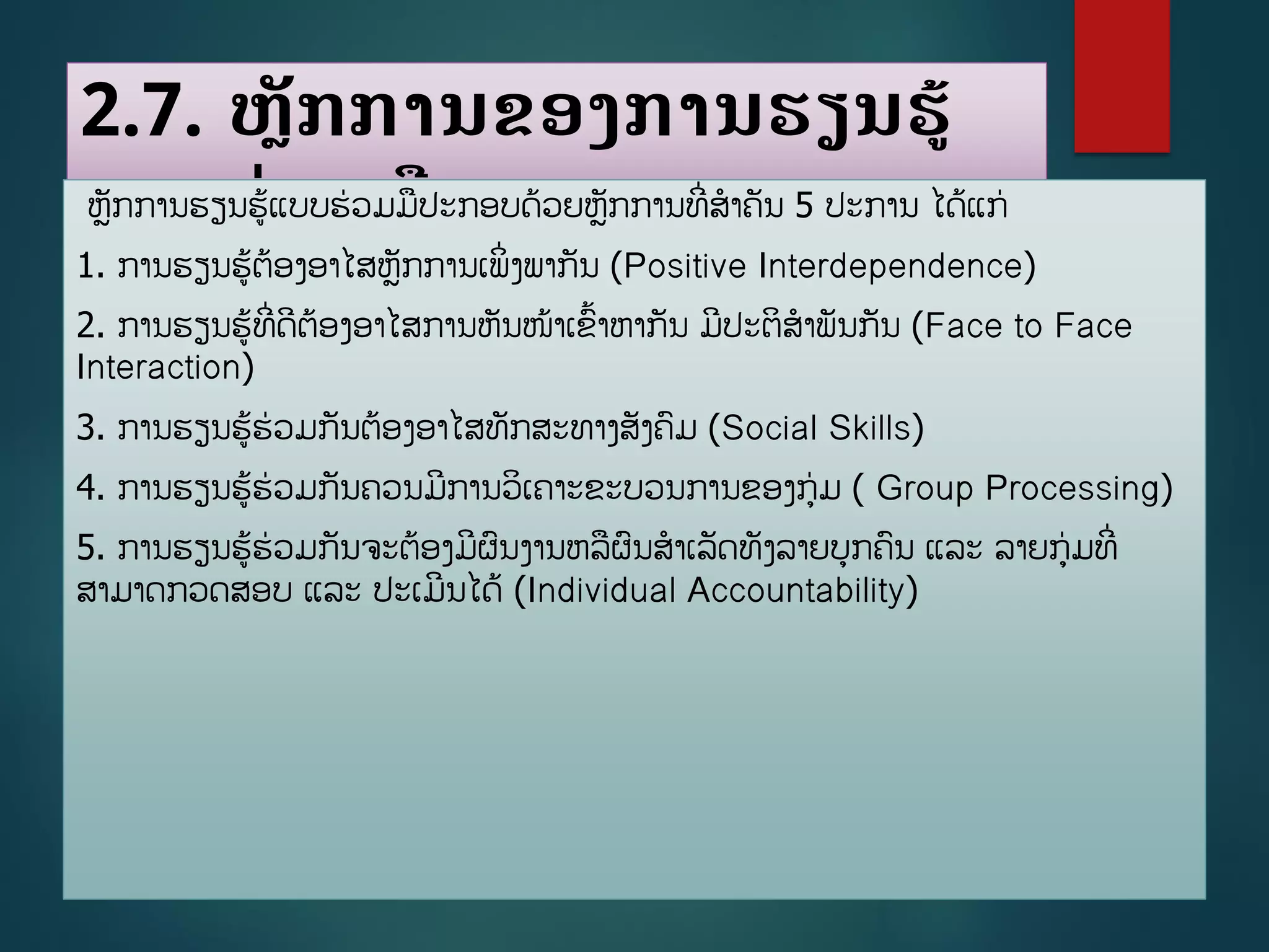 2.7. ຫັກການຂອງການຮຽນຮູ້
ແບບຮ່ວມມືຫັກການຮຽນຮູ້ແບບຮ່ວມມປະກອບດ້ວຍຫັກການທີີ່ສາຄັນ 5 ປະການ ໄດູ້ແກ່
1. ການຮຽນຮູ້ຕ້ອງອາໄສຫັກການເພິີ່ງພາກັນ (Positive Interdependence)
2. ການຮຽນຮູ້ທີີ່ດີຕ້ອງອາໄສການຫັນໜ້າເຂື້າຫາກັນ ມີປະຕິສາພັນກັນ (Face to Face
Interaction)
3. ການຮຽນຮູ້ຮ່ວມກັນຕ້ອງອາໄສທັກສະທາງສັງຄມ (Social Skills)
4. ການຮຽນຮູ້ຮ່ວມກັນຄວນມີການວິເຄາະຂະບວນການຂອງກ່ມ ( Group Processing)
5. ການຮຽນຮູ້ຮ່ວມກັນຈະຕ້ອງມີຜນງານຫລຜນສາເລັດທັງລາຍບກຄນ ແລະ ລາຍກ່ມທີີ່
ສາມາດກວດສອບ ແລະ ປະເມີນໄດູ້ (Individual Accountability)
 