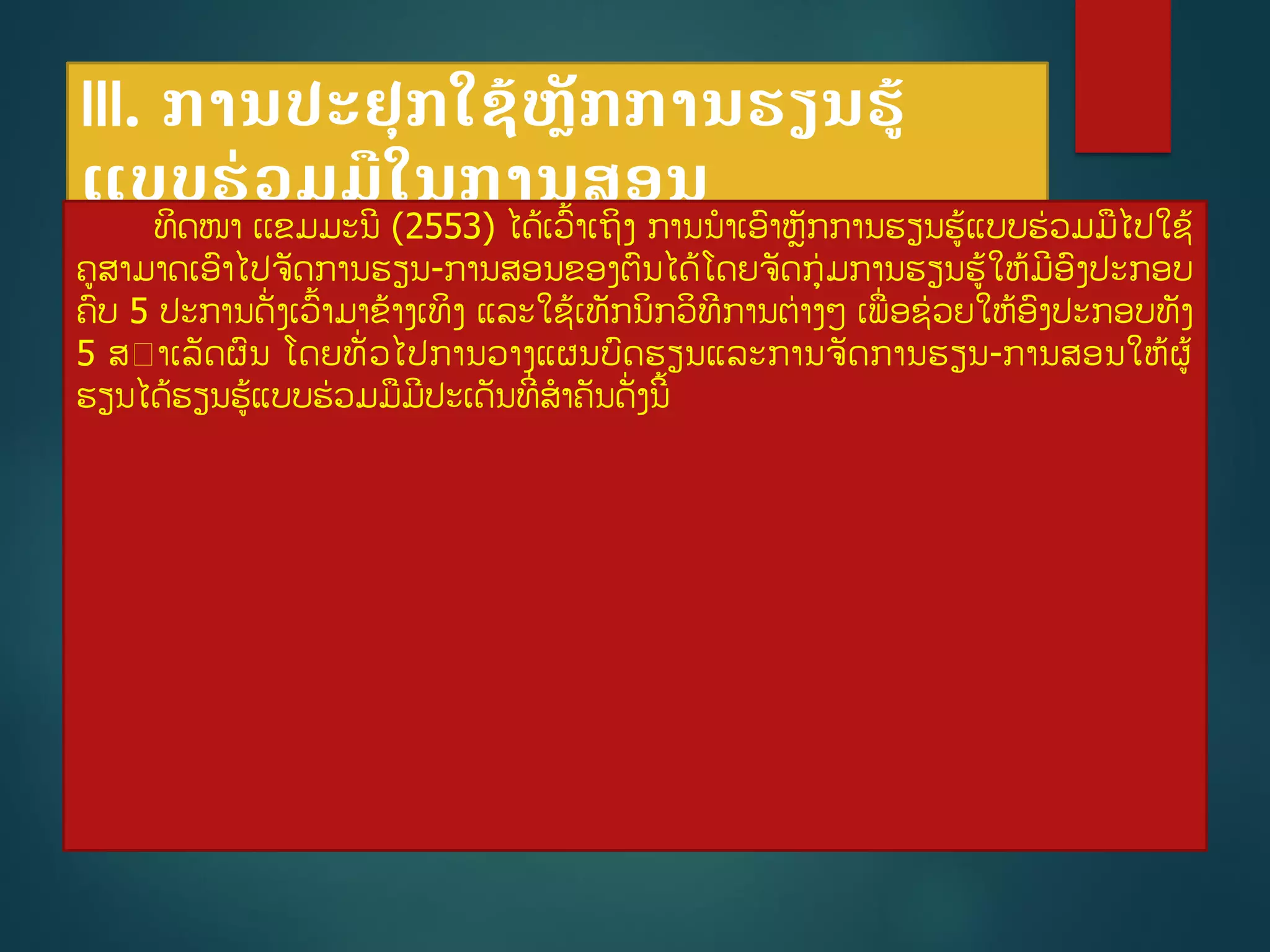 III. ການປະຢກໃຊູ້ຫັກການຮຽນຮູ້
ແບບຮ່ວມມືໃນການສອນ
ທິດໜາ ເເຂມມະນີ (2553) ໄດູ້ເວື້າເຖິງ ການນາເອາຫັກການຮຽນຮູ້ແບບຮ່ວມມໄປໃຊູ້
ຄສາມາດເອາໄປຈັດການຮຽນ-ການສອນຂອງຕນໄດູ້ໂດຍຈັດກ່ມການຮຽນຮູ້ໃຫູ້ມີອງປະກອບ
ຄບ 5 ປະການດັີ່ງເວື້າມາຂ້າງເທິງ ແລະໃຊູ້ເທັກນິກວິທີການຕ່າງໆ ເພີ່ອຊ່ວຍໃຫູ້ອງປະກອບທັງ
5 ສ າເລັດຜນ ໂດຍທັີ່ວໄປການວາງແຜນບດຮຽນແລະການຈັດການຮຽນ-ການສອນໃຫູ້ຜູ້
ຮຽນໄດູ້ຮຽນຮູ້ແບບຮ່ວມມມີປະເດັນທີີ່ສາຄັນດັີ່ງນີື້
 