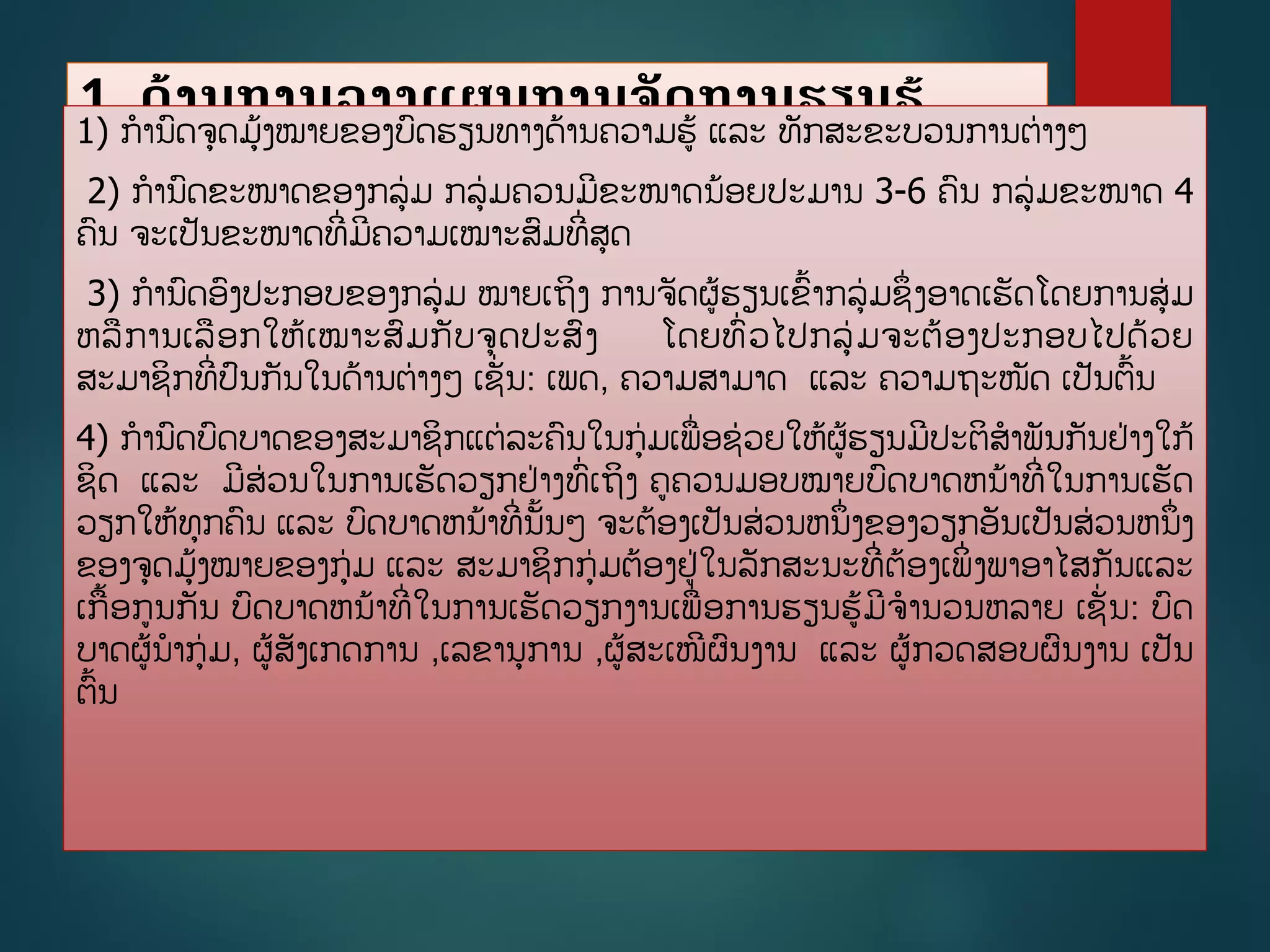 1. ດ້ານການວາງແຜນການຈັດການຮຽນຮູ້
ປະກອບດ້ວຍ
1) ການດຈດມູ້ງໝາຍຂອງບດຮຽນທາງດ້ານຄວາມຮູ້ ແລະ ທັກສະຂະບວນການຕ່າງໆ
2) ການດຂະໜາດຂອງກລ່ມ ກລ່ມຄວນມີຂະໜາດນ້ອຍປະມານ 3-6 ຄນ ກລ່ມຂະໜາດ 4
ຄນ ຈະເປັນຂະໜາດທີີ່ມີຄວາມເໝາະສມທີີ່ສດ
3) ການດອງປະກອບຂອງກລ່ມ ໝາຍເຖິງ ການຈັດຜູ້ຮຽນເຂື້າກລ່ມຊຶີ່ງອາດເຮັດໂດຍການສ່ມ
ຫລການເລອກໃຫູ້ເໝາະສມກັບຈດປະສງ ໂດຍທີ່ວໄປກລ່ມຈະຕ້ອງປະກອບໄປດ້ວຍ
ສະມາຊິກທີີ່ປນກັນໃນດ້ານຕ່າງໆ ເຊັີ່ນ: ເພດ, ຄວາມສາມາດ ແລະ ຄວາມຖະໜັດ ເປັນຕື້ນ
4) ການດບດບາດຂອງສະມາຊິກແຕ່ລະຄນໃນກ່ມເພີ່ອຊ່ວຍໃຫູ້ຜູ້ຮຽນມີປະຕິສາພັນກັນຢ່າງໃກູ້
ຊິດ ແລະ ມີສ່ວນໃນການເຮັດວຽກຢ່າງທີ່ເຖິງ ຄຄວນມອບໝາຍບດບາດຫນ້າທີີ່ໃນການເຮັດ
ວຽກໃຫູ້ທກຄນ ແລະ ບດບາດຫນ້າທີີ່ນັື້ນໆ ຈະຕ້ອງເປັນສ່ວນຫນຶີ່ງຂອງວຽກອັນເປັນສ່ວນຫນຶີ່ງ
ຂອງຈດມູ້ງໝາຍຂອງກ່ມ ແລະ ສະມາຊິກກ່ມຕ້ອງຢ່ໃນລັກສະນະທີີ່ຕ້ອງເພິີ່ງພາອາໄສກັນແລະ
ເກື້ອກນກັນ ບດບາດຫນ້າທີີ່ໃນການເຮັດວຽກງານເພີ່ອການຮຽນຮູ້ມີຈານວນຫລາຍ ເຊັີ່ນ: ບດ
ບາດຜູ້ນາກ່ມ, ຜູ້ສັງເກດການ ,ເລຂານການ ,ຜູ້ສະເໜີຜນງານ ແລະ ຜູ້ກວດສອບຜນງານ ເປັນ
ຕື້ນ
 