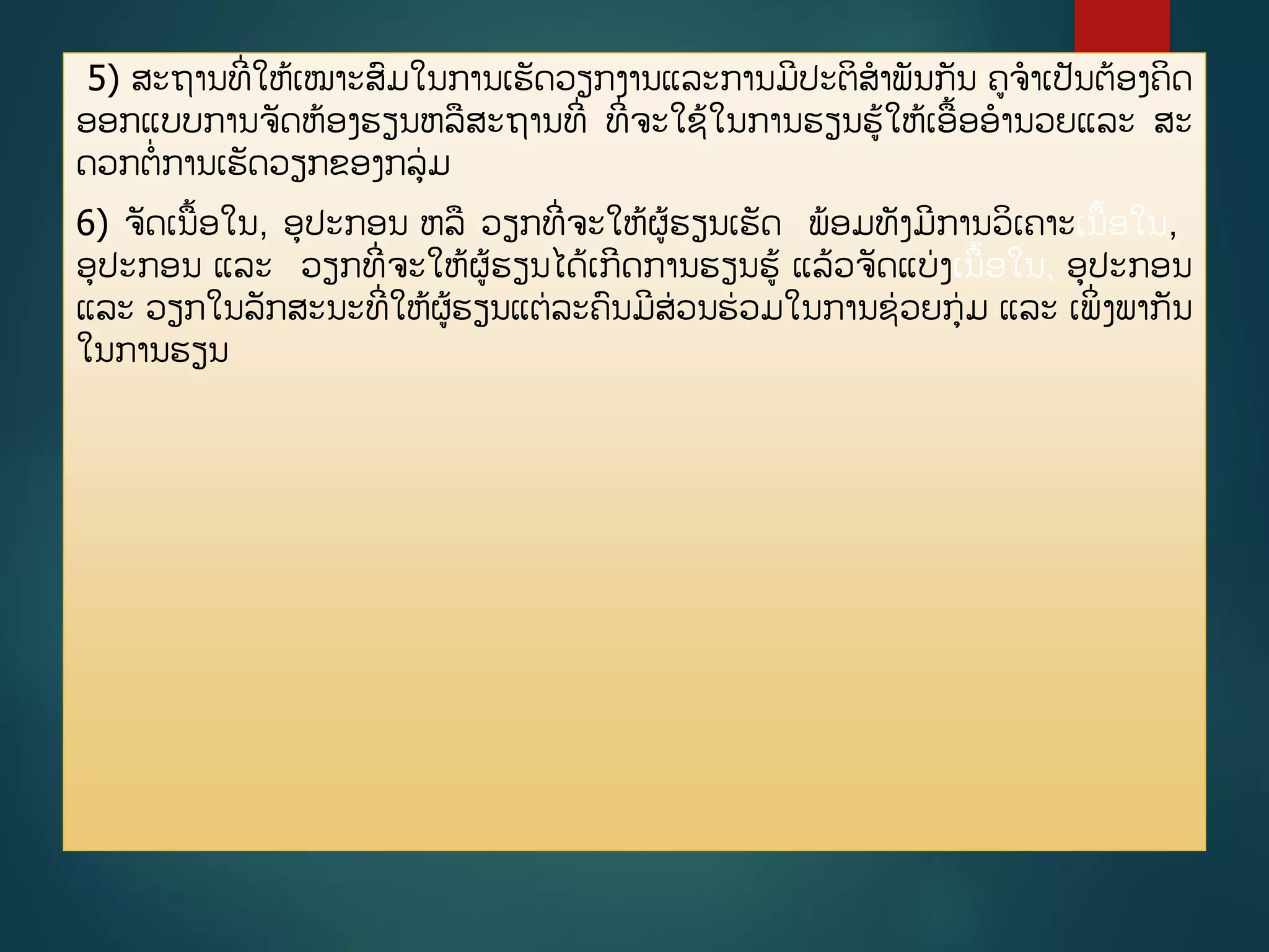 5) ສະຖານທີີ່ໃຫູ້ເໝາະສມໃນການເຮັດວຽກງານແລະການມີປະຕິສາພັນກັນ ຄຈາເປັນຕ້ອງຄິດ
ອອກແບບການຈັດຫ້ອງຮຽນຫລສະຖານທີີ່ ທີີ່ຈະໃຊູ້ໃນການຮຽນຮູ້ໃຫູ້ເອື້ອອານວຍແລະ ສະ
ດວກຕີ່ການເຮັດວຽກຂອງກລ່ມ
6) ຈັດເນື້ອໃນ, ອປະກອນ ຫລ ວຽກທີີ່ຈະໃຫູ້ຜູ້ຮຽນເຮັດ ພ້ອມທັງມີການວິເຄາະເນື້ອໃນ,
ອປະກອນ ແລະ ວຽກທີີ່ຈະໃຫູ້ຜູ້ຮຽນໄດູ້ເກີດການຮຽນຮູ້ ແລູ້ວຈັດແບ່ງເນື້ອໃນ, ອປະກອນ
ແລະ ວຽກໃນລັກສະນະທີີ່ໃຫູ້ຜູ້ຮຽນແຕ່ລະຄນມີສ່ວນຮ່ວມໃນການຊ່ວຍກ່ມ ແລະ ເພິີ່ງພາກັນ
ໃນການຮຽນ
 
