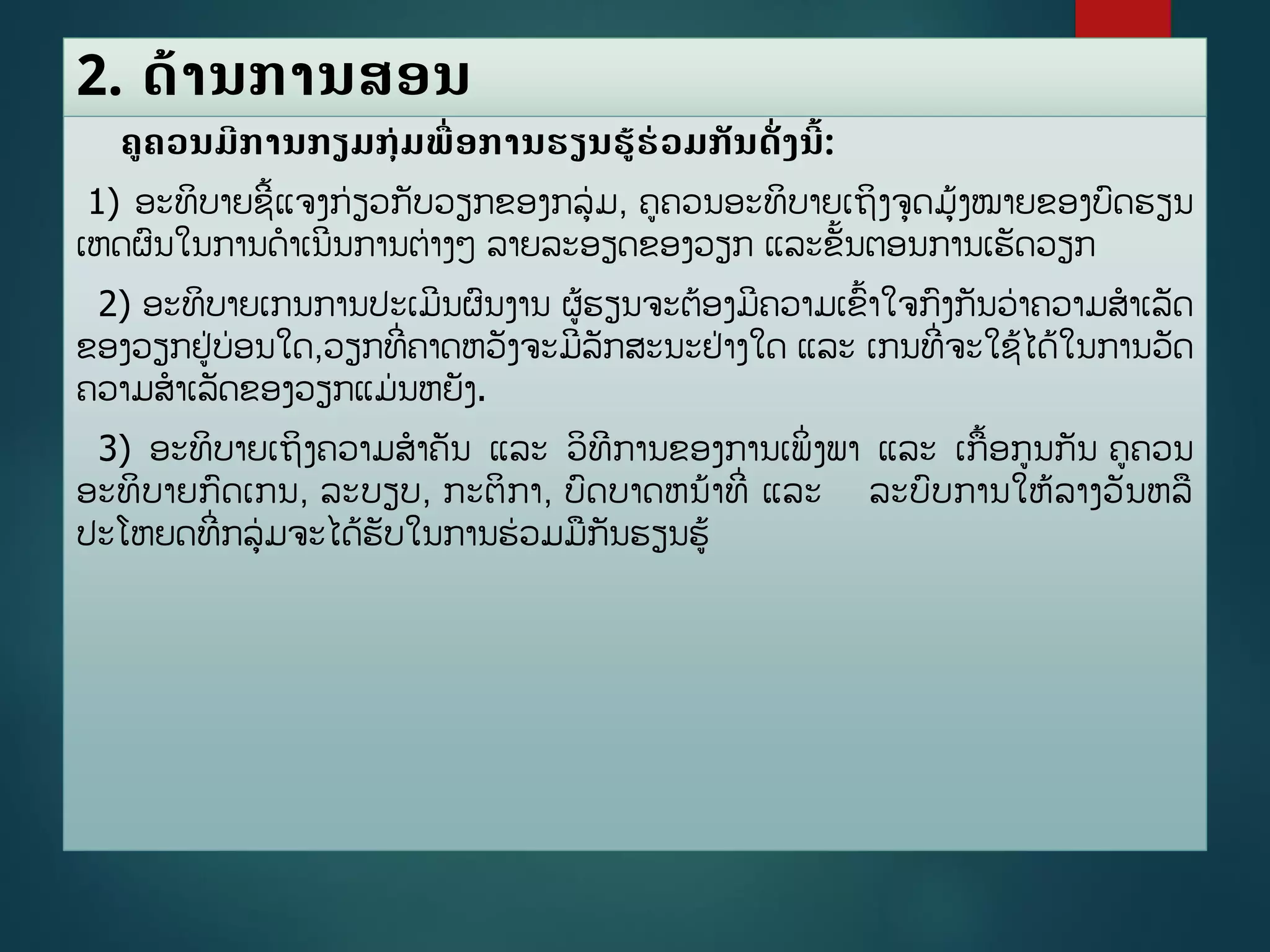 2. ດ້ານການສອນ
ຄຄວນມີການກຽມກຸ່ມພືື່ອການຮຽນຮູ້ຮ່ວມກັນດັື່ງນີື້:
1) ອະທິບາຍຊີື້ແຈງກ່ຽວກັບວຽກຂອງກລ່ມ, ຄຄວນອະທິບາຍເຖິງຈດມູ້ງໝາຍຂອງບດຮຽນ
ເຫດຜນໃນການດາເນີນການຕ່າງໆ ລາຍລະອຽດຂອງວຽກ ແລະຂັື້ນຕອນການເຮັດວຽກ
2) ອະທິບາຍເກນການປະເມີນຜນງານ ຜູ້ຮຽນຈະຕ້ອງມີຄວາມເຂື້າໃຈກງກັນວ່າຄວາມສາເລັດ
ຂອງວຽກຢ່ບ່ອນໃດ,ວຽກທີີ່ຄາດຫວັງຈະມີລັກສະນະຢ່າງໃດ ແລະ ເກນທີີ່ຈະໃຊູ້ໄດູ້ໃນການວັດ
ຄວາມສາເລັດຂອງວຽກແມ່ນຫຍັງ.
3) ອະທິບາຍເຖິງຄວາມສາຄັນ ແລະ ວິທີການຂອງການເພິີ່ງພາ ແລະ ເກື້ອກນກັນ ຄຄວນ
ອະທິບາຍກດເກນ, ລະບຽບ, ກະຕິກາ, ບດບາດຫນ້າທີີ່ ແລະ ລະບບການໃຫູ້ລາງວັນຫລ
ປະໂຫຍດທີີ່ກລ່ມຈະໄດູ້ຮັບໃນການຮ່ວມມກັນຮຽນຮູ້
 