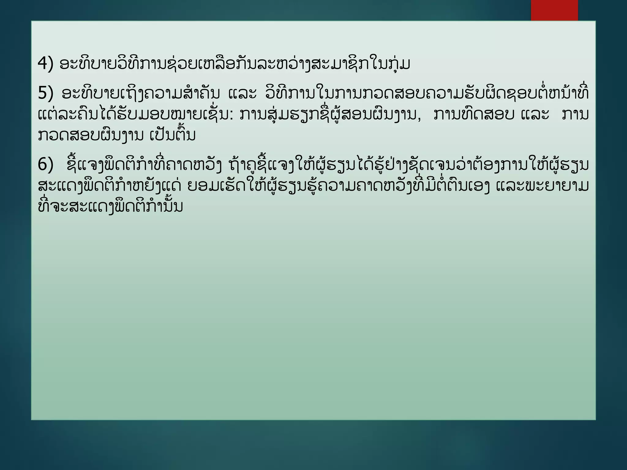 4) ອະທິບາຍວິທີການຊ່ວຍເຫລອກັນລະຫວ່າງສະມາຊິກໃນກ່ມ
5) ອະທິບາຍເຖິງຄວາມສາຄັນ ແລະ ວິທີການໃນການກວດສອບຄວາມຮັບຜິດຊອບຕີ່ຫນ້າທີີ່
ແຕ່ລະຄນໄດູ້ຮັບມອບໝາຍເຊັີ່ນ: ການສ່ມຮຽກຊີ່ຜູ້ສອນຜນງານ, ການທດສອບ ແລະ ການ
ກວດສອບຜນງານ ເປັນຕື້ນ
6) ຊີື້ແຈງພຶດຕິກາທີີ່ຄາດຫວັງ ຖ້າຄຊີື້ແຈງໃຫູ້ຜູ້ຮຽນໄດູ້ຮູ້ຢ່າງຊັດເຈນວ່າຕ້ອງການໃຫູ້ຜູ້ຮຽນ
ສະແດງພຶດຕິກາຫຍັງແດ່ ຍອມເຮັດໃຫູ້ຜູ້ຮຽນຮູ້ຄວາມຄາດຫວັງທີີ່ມີຕີ່ຕນເອງ ແລະພະຍາຍາມ
ທີີ່ຈະສະແດງພຶດຕິການັື້ນ
 