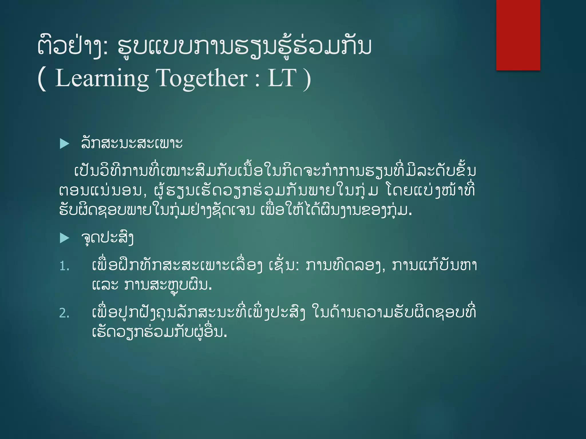 ຕວຢ່າງ: ຮບແບບການຮຽນຮູ້ຮ່ວມກັນ
( Learning Together : LT )
 ລັກສະນະສະເພາະ
ເປັນວິທີການທີີ່ເໝາະສມກັບເນື້ອໃນກິດຈະກາການຮຽນທີີ່ມີລະດັບຂັື້ນ
ຕອນແນ່ນອນ, ຜູ້ຮຽນເຮັດວຽກຮ່ວມກັນພາຍໃນກ່ມ ໂດຍແບ່ງໜ້າທີີ່
ຮັບຜິດຊອບພາຍໃນກ່ມຢ່າງຊັດເຈນ ເພີ່ອໃຫູ້ໄດູ້ຜນງານຂອງກ່ມ.
 ຈດປະສງ
1. ເພີ່ອຝຶກທັກສະສະເພາະເລີ່ອງ ເຊັີ່ນ: ການທດລອງ, ການແກູ້ບັນຫາ
ແລະ ການສະຫຼຸບຜນ.
2. ເພີ່ອປກຝັງຄນລັກສະນະທີີ່ເພິີ່ງປະສງ ໃນດ້ານຄວາມຮັບຜິດຊອບທີີ່
ເຮັດວຽກຮ່ວມກັບຜ່ອີ່ນ.
 