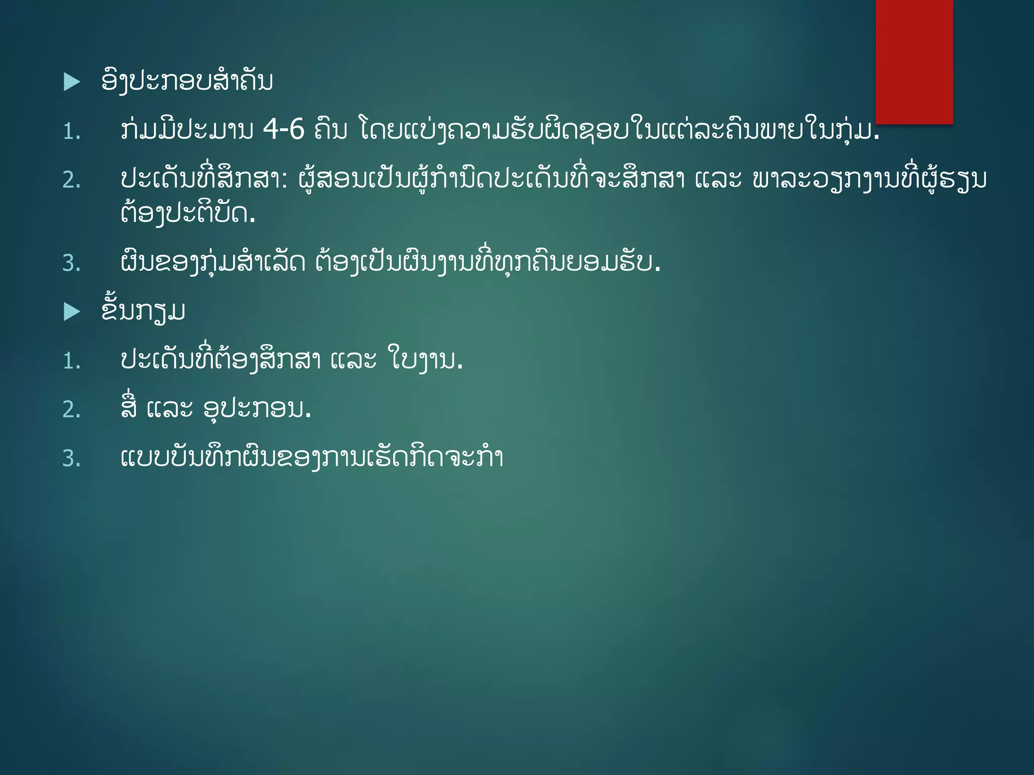 ອງປະກອບສາຄັນ
1. ກ່ມມີປະມານ 4-6 ຄນ ໂດຍແບ່ງຄວາມຮັບຜິດຊອບໃນແຕ່ລະຄນພາຍໃນກ່ມ.
2. ປະເດັນທີີ່ສຶກສາ: ຜູ້ສອນເປັນຜູ້ການດປະເດັນທີີ່ຈະສຶກສາ ແລະ ພາລະວຽກງານທີີ່ຜູ້ຮຽນ
ຕ້ອງປະຕິບັດ.
3. ຜນຂອງກ່ມສາເລັດ ຕ້ອງເປັນຜນງານທີີ່ທກຄນຍອມຮັບ.
 ຂັື້ນກຽມ
1. ປະເດັນທີີ່ຕ້ອງສຶກສາ ແລະ ໃບງານ.
2. ສີ່ ແລະ ອປະກອນ.
3. ແບບບັນທຶກຜນຂອງການເຮັດກິດຈະກາ
 