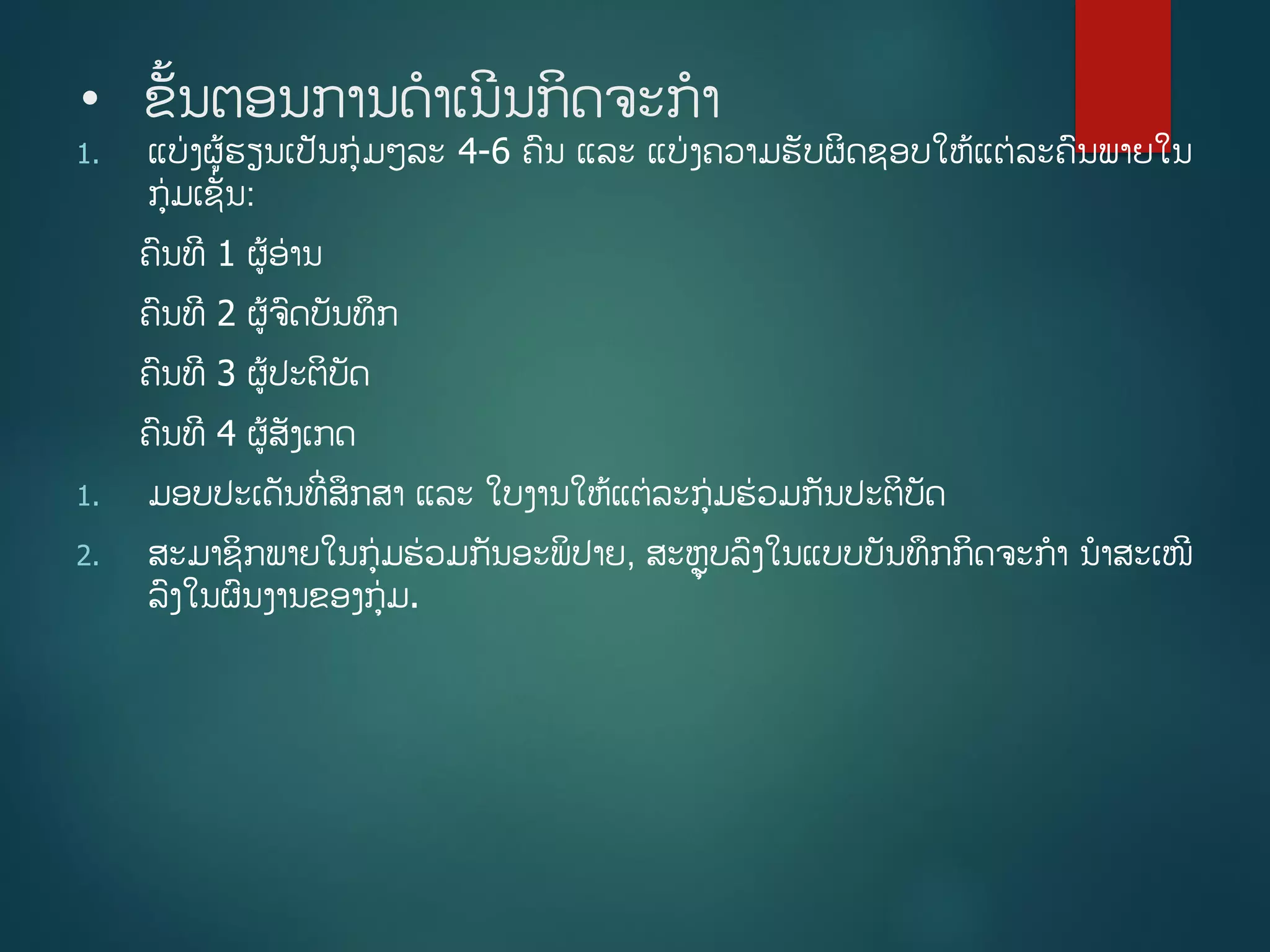 • ຂັື້ນຕອນການດາເນີນກິດຈະກາ
1. ແບ່ງຜູ້ຮຽນເປັນກ່ມໆລະ 4-6 ຄນ ແລະ ແບ່ງຄວາມຮັບຜິດຊອບໃຫູ້ແຕ່ລະຄນພາຍໃນ
ກ່ມເຊັີ່ນ:
ຄນທີ 1 ຜູ້ອ່ານ
ຄນທີ 2 ຜູ້ຈດບັນທຶກ
ຄນທີ 3 ຜູ້ປະຕິບັດ
ຄນທີ 4 ຜູ້ສັງເກດ
1. ມອບປະເດັນທີີ່ສຶກສາ ແລະ ໃບງານໃຫູ້ແຕ່ລະກ່ມຮ່ວມກັນປະຕິບັດ
2. ສະມາຊິກພາຍໃນກ່ມຮ່ວມກັນອະພິປາຍ, ສະຫຼຸບລງໃນແບບບັນທຶກກິດຈະກາ ນາສະເໜີ
ລງໃນຜນງານຂອງກ່ມ.
 