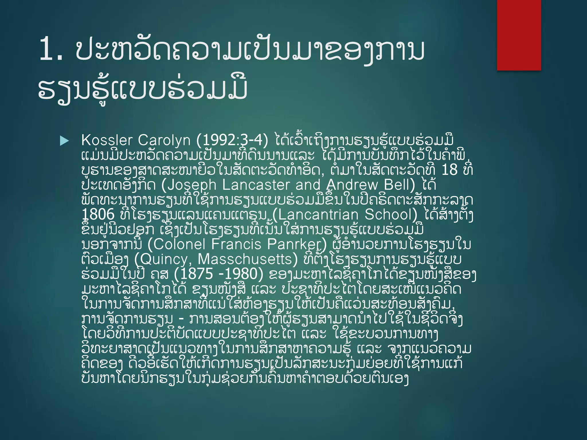 1. ປະຫວັດຄວາມເປັນມາຂອງການ
ຮຽນຮູ້ແບບຮ່ວມມ
 Kossler Carolyn (1992:3-4) ໄດູ້ເວື້າເຖິງການຮຽນຮູ້ແບບຮ່ວມມ
ແມ່ນມີປະຫວັດຄວາມເປັນມາທີີ່ດນນານແລະ ໄດູ້ມີການບັນທຶກໄວູ້ໃນຄາພີ
ບຮານຂອງສາດສະໜາຍີວໃນສັດຕະວັດທາອິດ, ຕີ່ມາໃນສັດຕະວັດທີ 18 ທີີ່
ປະເທດອັງກິດ (Joseph Lancaster and Andrew Bell) ໄດູ້
ພັດທະນາການຮຽນທີີ່ໃຊູ້ການຮຽນແບບຮ່ວມມຂຶື້ນໃນປີຄຣິດຕະສັກກະລາດ
1806 ທີີ່ໂຮງຮຽນແລນແຄນແຕຣນ (Lancantrian School) ໄດູ້ສ້າງຕັື້ງ
ຂຶື້ນຢ່ນີວຢອກ ເຊິີ່ງເປັນໂຮງຮຽນທີີ່ເນັື້ນໃສ່ການຮຽນຮູ້ແບບຮ່ວມມ
ນອກຈາກນີື້ (Colonel Francis Panrker) ຜູ້ອານວຍການໂຮງຮຽນໃນ
ຕວເມອງ (Quincy, Masschusetts) ທີີ່ຕັື້ງໂຮງຮຽນການຮຽນຮູ້ແບບ
ຮ່ວມມໃນປີ ຄສ (1875 -1980) ຂອງມະຫາໄລຊິຄາໂກໄດູ້ຂຽນໜັງສຂອງ
ມະຫາໄລຊິຄາໂກໄດູ້ ຂຽນໜັງສ ແລະ ປະຊາທິປະໄຕໂດຍສະເໜີແນວຄິດ
ໃນການຈັດການສຶກສາທີີ່ແນ່ໃສ່ຫ້ອງຮຽນໃຫູ້ເປັນຄແວ່ນສະທ້ອນສັງຄມ,
ການຈັດການຮຽນ - ການສອນຕ້ອງໃຫູ້ຜູ້ຮຽນສາມາດນາໄປໃຊູ້ໃນຊີວິດຈິງ
ໂດຍວິທີການປະຕິບັດແບບປະຊາທິປະໄຕ ແລະ ໃຊູ້ຂະບວນການທາງ
ວິທະຍາສາດເປັນແນວທາງໃນການສຶກສາຫາຄວາມຮູ້ ແລະ ຈາກແນວຄວາມ
ຄິດຂອງ ດີວອີື້ເຮັດໃຫູ້ເກີດການຮຽນເປັນລັກສະນະກ່ມຍ່ອຍທີີ່ໃຊູ້ການແກູ້
ບັນຫາໂດຍນິກຮຽນໃນກ່ມຊ່ວຍກັນຄື້ນຫາຄາຕອບດ້ວຍຕນເອງ
 
