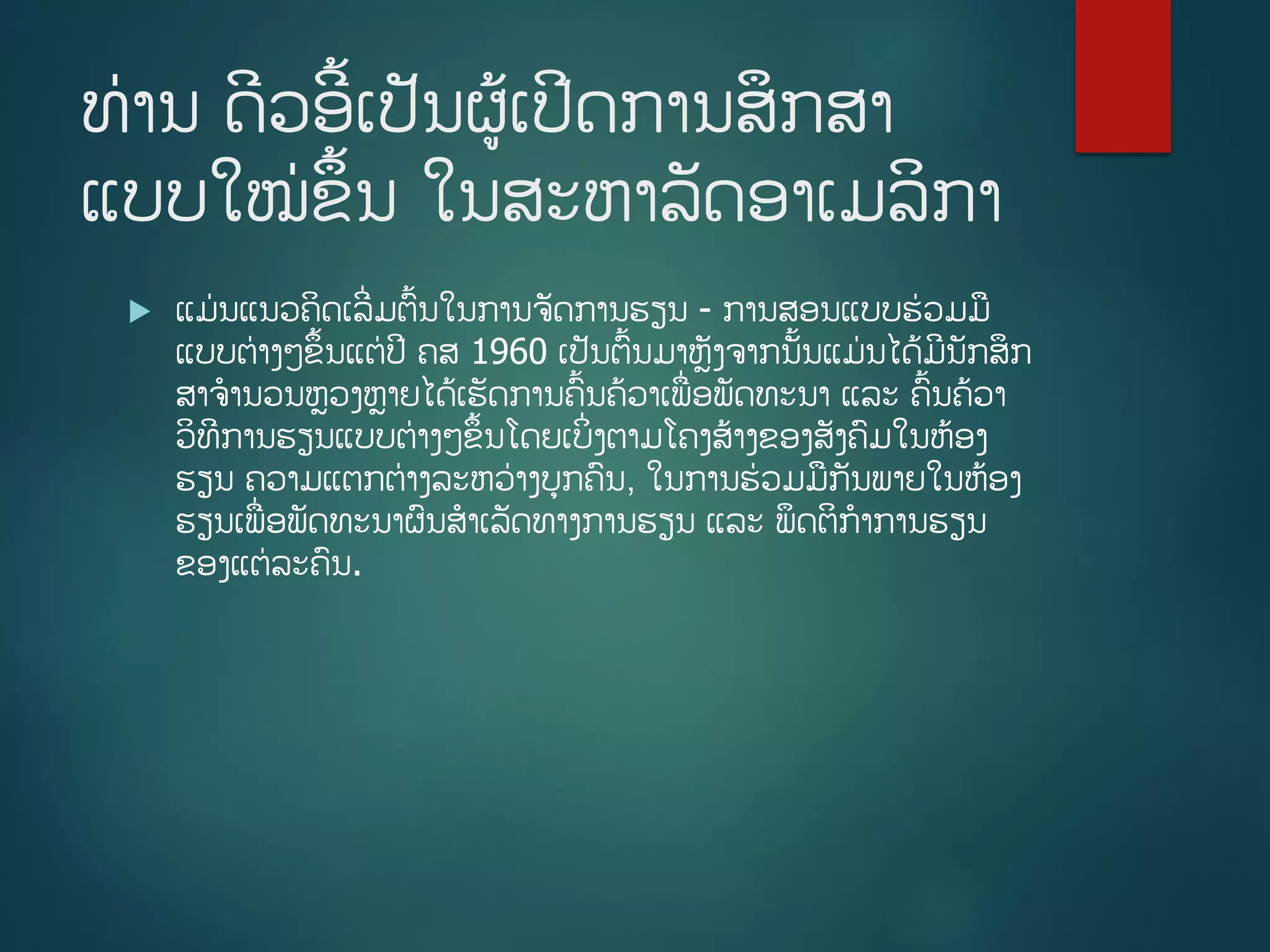 ທ່ານ ດີວອີື້ເປັນຜູ້ເປີດການສຶກສາ
ແບບໃໝ່ຂຶື້ນ ໃນສະຫາລັດອາເມລິກາ
 ແມ່ນແນວຄິດເລີີ່ມຕື້ນໃນການຈັດການຮຽນ - ການສອນແບບຮ່ວມມ
ແບບຕ່າງໆຂຶື້ນແຕ່ປີ ຄສ 1960 ເປັນຕື້ນມາຫັງຈາກນັື້ນແມ່ນໄດູ້ມີນັກສຶກ
ສາຈານວນຫວງຫາຍໄດູ້ເຮັດການຄື້ນຄ້ວາເພີ່ອພັດທະນາ ແລະ ຄື້ນຄ້ວາ
ວິທີການຮຽນແບບຕ່າງໆຂຶື້ນໂດຍເບິີ່ງຕາມໂຄງສ້າງຂອງສັງຄມໃນຫ້ອງ
ຮຽນ ຄວາມແຕກຕ່າງລະຫວ່າງບກຄນ, ໃນການຮ່ວມມກັນພາຍໃນຫ້ອງ
ຮຽນເພີ່ອພັດທະນາຜນສາເລັດທາງການຮຽນ ແລະ ພຶດຕິກາການຮຽນ
ຂອງແຕ່ລະຄນ.
 