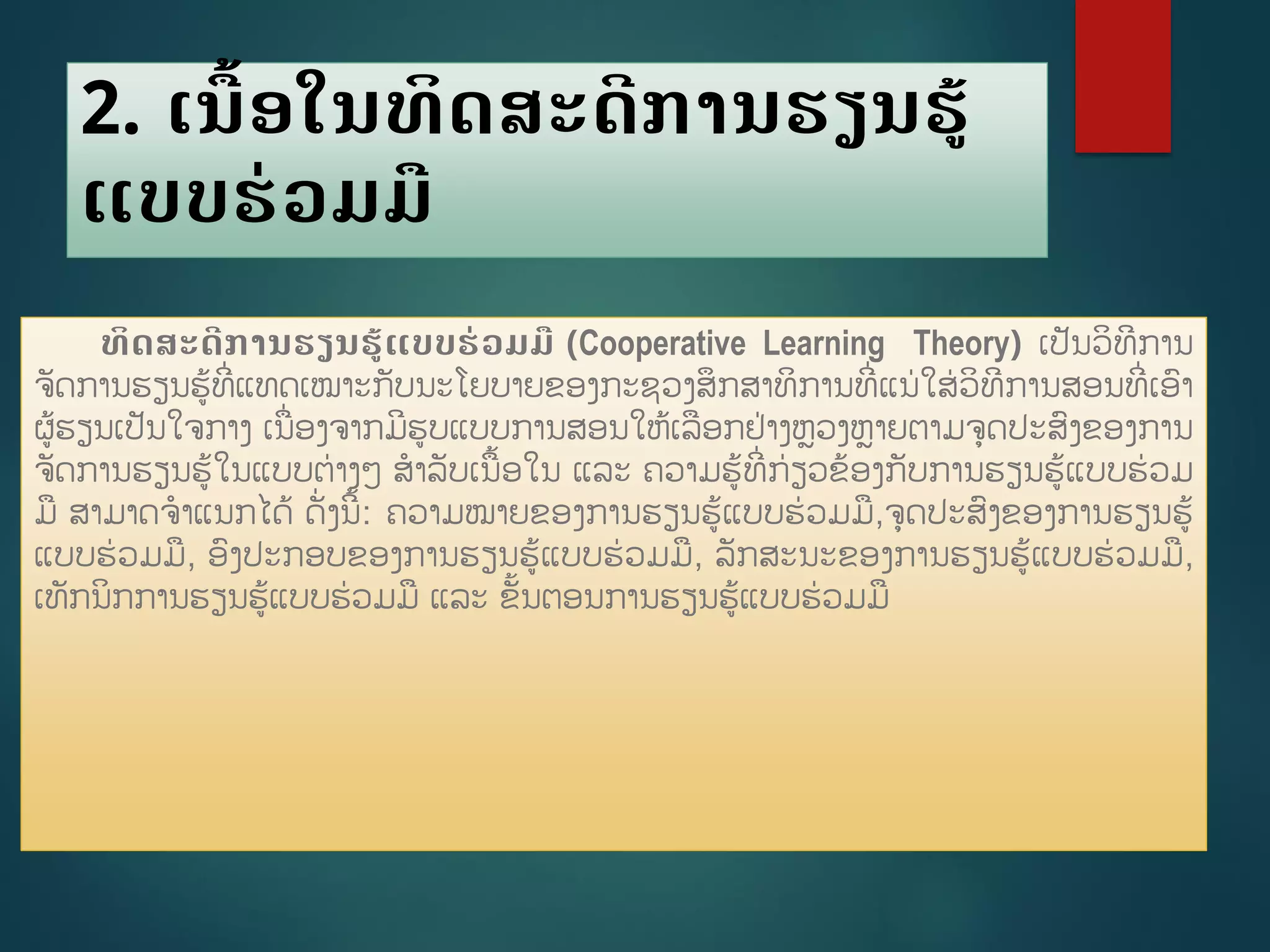 2. ເນືື້ອໃນທິດສະດີການຮຽນຮູ້
ແບບຮ່ວມມື
ທິດສະດີການຮຽນຮູ້ແບບຮ່ວມມື (Cooperative Learning Theory) ເປັນວິທີການ
ຈັດການຮຽນຮູ້ທີີ່ແທດເໝາະກັບນະໂຍບາຍຂອງກະຊວງສຶກສາທິການທີີ່ແນ່ໃສ່ວິທີການສອນທີີ່ເອາ
ຜູ້ຮຽນເປັນໃຈກາງ ເນີ່ອງຈາກມີຮບແບບການສອນໃຫູ້ເລອກຢ່າງຫວງຫາຍຕາມຈດປະສງຂອງການ
ຈັດການຮຽນຮູ້ໃນແບບຕ່າງໆ ສາລັບເນື້ອໃນ ແລະ ຄວາມຮູ້ທີີ່ກ່ຽວຂ້ອງກັບການຮຽນຮູ້ແບບຮ່ວມ
ມ ສາມາດຈາແນກໄດູ້ ດັີ່ງນີື້: ຄວາມໝາຍຂອງການຮຽນຮູ້ແບບຮ່ວມມ,ຈດປະສງຂອງການຮຽນຮູ້
ແບບຮ່ວມມ, ອງປະກອບຂອງການຮຽນຮູ້ແບບຮ່ວມມ, ລັກສະນະຂອງການຮຽນຮູ້ແບບຮ່ວມມ,
ເທັກນິກການຮຽນຮູ້ແບບຮ່ວມມ ແລະ ຂັື້ນຕອນການຮຽນຮູ້ແບບຮ່ວມມ
 