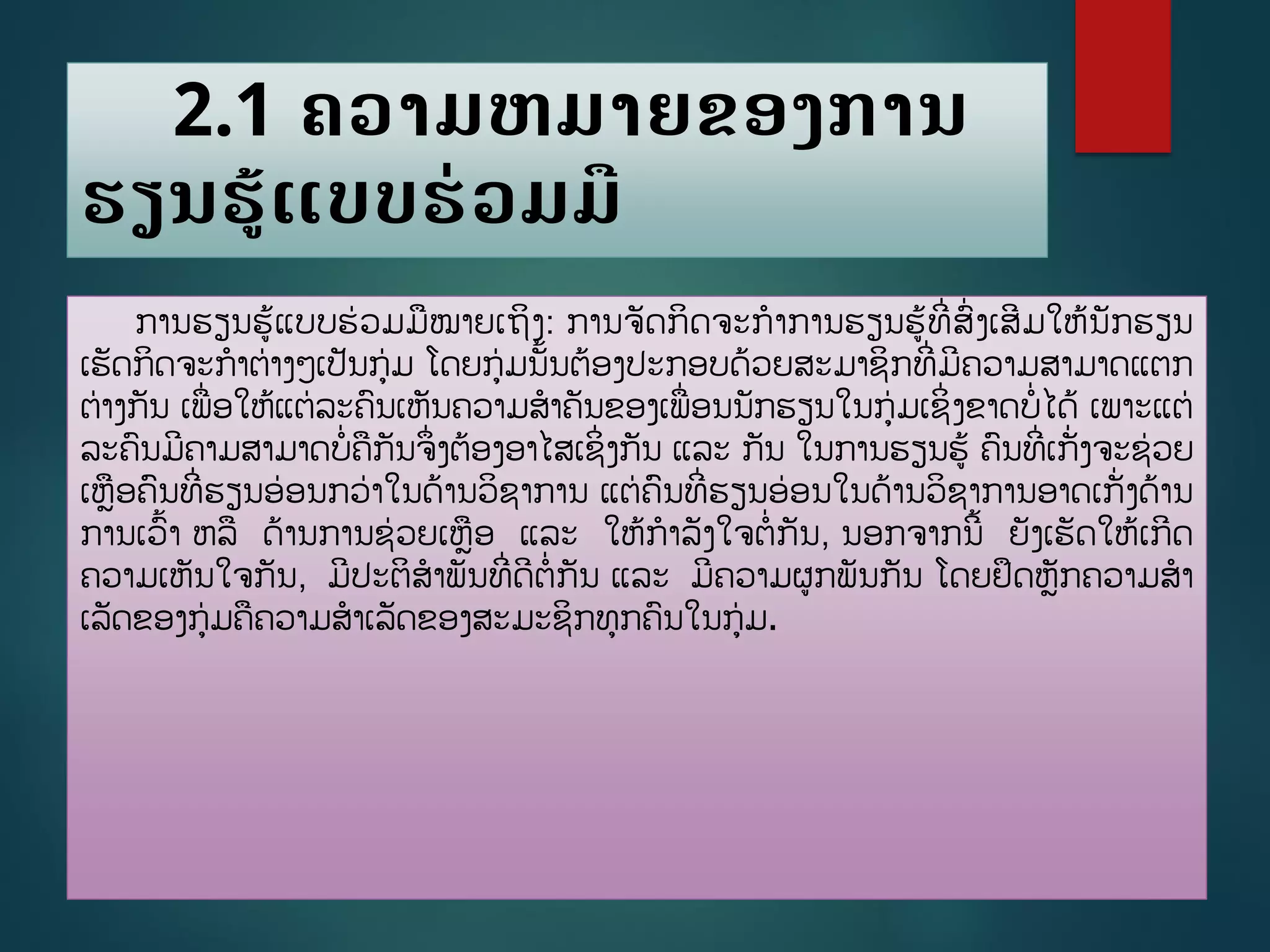 2.1 ຄວາມຫມາຍຂອງການ
ຮຽນຮູ້ແບບຮ່ວມມື
ການຮຽນຮູ້ແບບຮ່ວມມໝາຍເຖິງ: ການຈັດກິດຈະກາການຮຽນຮູ້ທີີ່ສີ່ງເສີມໃຫູ້ນັກຮຽນ
ເຮັດກິດຈະກາຕ່າງໆເປັນກ່ມ ໂດຍກ່ມນັື້ນຕ້ອງປະກອບດ້ວຍສະມາຊິກທີີ່ມີຄວາມສາມາດແຕກ
ຕ່າງກັນ ເພີ່ອໃຫູ້ແຕ່ລະຄນເຫັນຄວາມສາຄັນຂອງເພີ່ອນນັກຮຽນໃນກ່ມເຊິີ່ງຂາດບີ່ໄດູ້ ເພາະແຕ່
ລະຄນມີຄາມສາມາດບີ່ຄກັນຈຶີ່ງຕ້ອງອາໄສເຊິີ່ງກັນ ແລະ ກັນ ໃນການຮຽນຮູ້ ຄນທີີ່ເກັີ່ງຈະຊ່ວຍ
ເຫອຄນທີີ່ຮຽນອ່ອນກວ່າໃນດ້ານວິຊາການ ແຕ່ຄນທີີ່ຮຽນອ່ອນໃນດ້ານວິຊາການອາດເກັີ່ງດ້ານ
ການເວື້າ ຫລ ດ້ານການຊ່ວຍເຫອ ແລະ ໃຫູ້ກາລັງໃຈຕີ່ກັນ, ນອກຈາກນີື້ ຍັງເຮັດໃຫູ້ເກີດ
ຄວາມເຫັນໃຈກັນ, ມີປະຕິສາພັນທີີ່ດີຕີ່ກັນ ແລະ ມີຄວາມຜກພັນກັນ ໂດຍຢຶດຫັກຄວາມສາ
ເລັດຂອງກ່ມຄຄວາມສາເລັດຂອງສະມະຊິກທກຄນໃນກ່ມ.
 