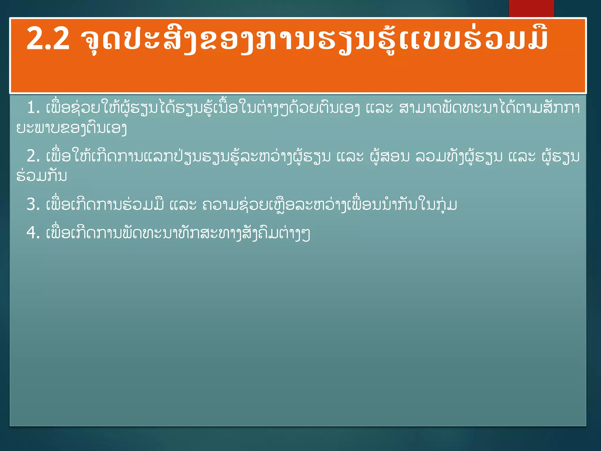 2.2 ຈດປະສົງຂອງການຮຽນຮູ້ແບບຮ່ວມມື
1. ເພີ່ອຊ່ວຍໃຫູ້ຜູ້ຮຽນໄດູ້ຮຽນຮູ້ເນື້ອໃນຕ່າງໆດ້ວຍຕນເອງ ແລະ ສາມາດພັດທະນາໄດູ້ຕາມສັກກາ
ຍະພາບຂອງຕນເອງ
2. ເພີ່ອໃຫູ້ເກີດການແລກປ່ຽນຮຽນຮູ້ລະຫວ່າງຜູ້ຮຽນ ແລະ ຜູ້ສອນ ລວມທັງຜູ້ຮຽນ ແລະ ຜູ້ຮຽນ
ຮ່ວມກັນ
3. ເພີ່ອເກີດການຮ່ວມມ ແລະ ຄວາມຊ່ວຍເຫອລະຫວ່າງເພີ່ອນນາກັນໃນກ່ມ
4. ເພີ່ອເກີດການພັດທະນາທັກສະທາງສັງຄມຕ່າງໆ
 