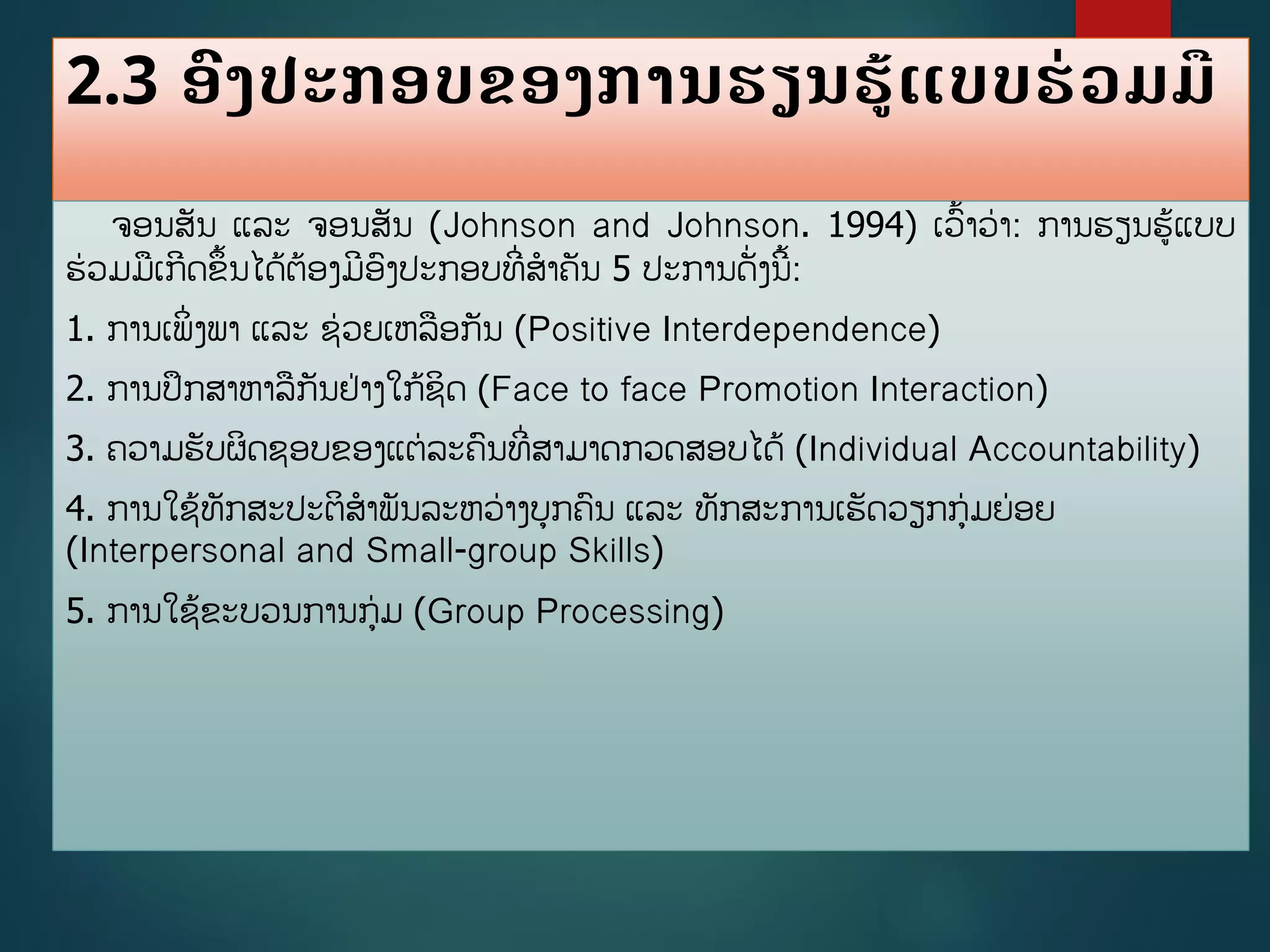 2.3 ອົງປະກອບຂອງການຮຽນຮູ້ແບບຮ່ວມມື
ຈອນສັນ ແລະ ຈອນສັນ (Johnson and Johnson. 1994) ເວື້າວ່າ: ການຮຽນຮູ້ແບບ
ຮ່ວມມເກີດຂຶື້ນໄດູ້ຕ້ອງມີອງປະກອບທີີ່ສາຄັນ 5 ປະການດັີ່ງນີື້:
1. ການເພິີ່ງພາ ແລະ ຊ່ວຍເຫລອກັນ (Positive Interdependence)
2. ການປຶກສາຫາລກັນຢ່າງໃກູ້ຊິດ (Face to face Promotion Interaction)
3. ຄວາມຮັບຜິດຊອບຂອງແຕ່ລະຄນທີີ່ສາມາດກວດສອບໄດູ້ (Individual Accountability)
4. ການໃຊູ້ທັກສະປະຕິສາພັນລະຫວ່າງບກຄນ ແລະ ທັກສະການເຮັດວຽກກ່ມຍ່ອຍ
(Interpersonal and Small-group Skills)
5. ການໃຊູ້ຂະບວນການກ່ມ (Group Processing)
 