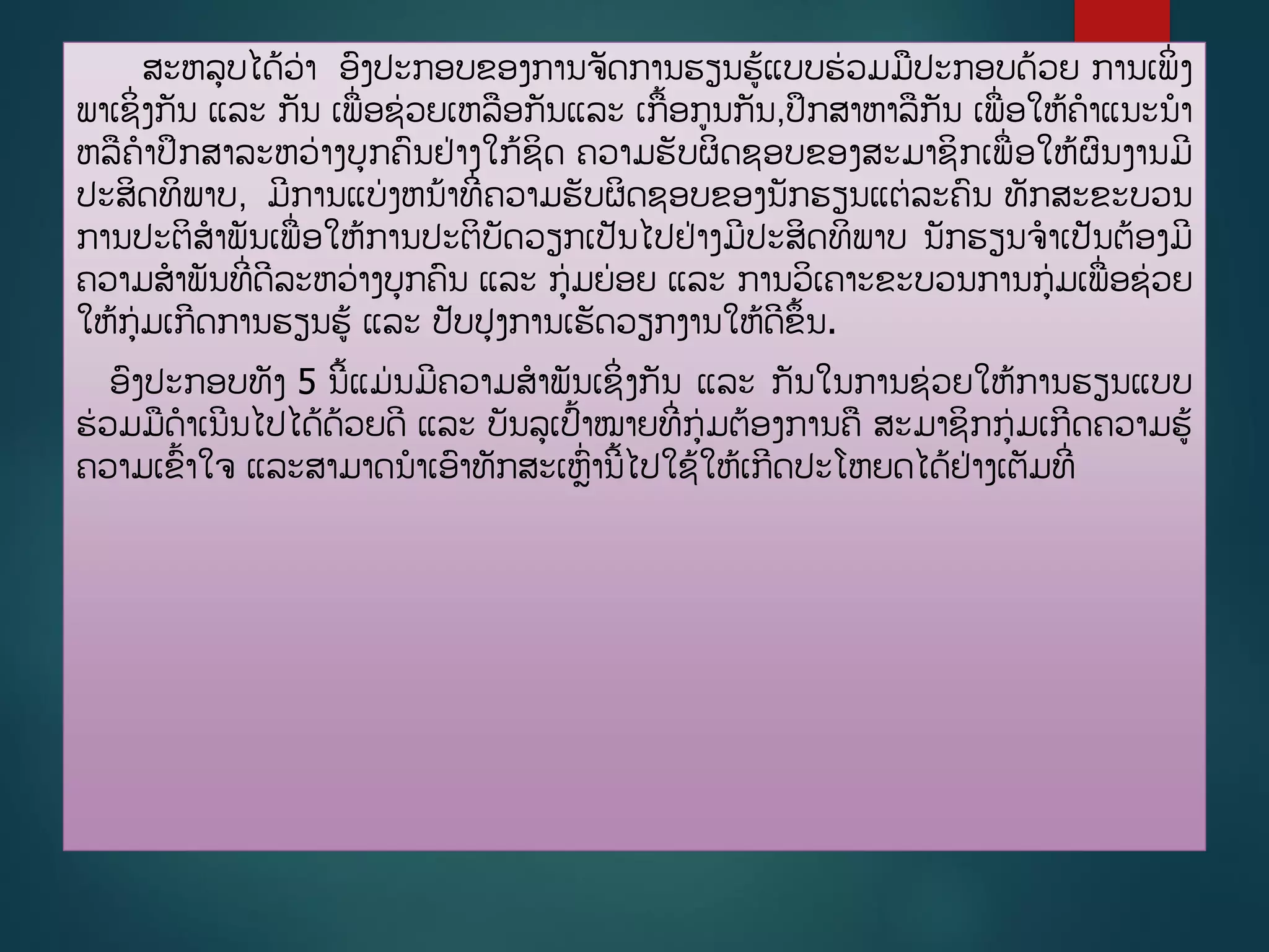 ສະຫລບໄດູ້ວ່າ ອງປະກອບຂອງການຈັດການຮຽນຮູ້ແບບຮ່ວມມປະກອບດ້ວຍ ການເພິີ່ງ
ພາເຊິີ່ງກັນ ແລະ ກັນ ເພີ່ອຊ່ວຍເຫລອກັນແລະ ເກື້ອກນກັນ,ປຶກສາຫາລກັນ ເພີ່ອໃຫູ້ຄາແນະນາ
ຫລຄາປຶກສາລະຫວ່າງບກຄນຢ່າງໃກູ້ຊິດ ຄວາມຮັບຜິດຊອບຂອງສະມາຊິກເພີ່ອໃຫູ້ຜນງານມີ
ປະສິດທິພາບ, ມີການແບ່ງຫນ້າທີີ່ຄວາມຮັບຜິດຊອບຂອງນັກຮຽນແຕ່ລະຄນ ທັກສະຂະບວນ
ການປະຕິສາພັນເພີ່ອໃຫູ້ການປະຕິບັດວຽກເປັນໄປຢ່າງມີປະສິດທິພາບ ນັກຮຽນຈາເປັນຕ້ອງມີ
ຄວາມສາພັນທີີ່ດີລະຫວ່າງບກຄນ ແລະ ກ່ມຍ່ອຍ ແລະ ການວິເຄາະຂະບວນການກ່ມເພີ່ອຊ່ວຍ
ໃຫູ້ກ່ມເກີດການຮຽນຮູ້ ແລະ ປັບປງການເຮັດວຽກງານໃຫູ້ດີຂຶື້ນ.
ອງປະກອບທັງ 5 ນີື້ແມ່ນມີຄວາມສາພັນເຊິີ່ງກັນ ແລະ ກັນໃນການຊ່ວຍໃຫູ້ການຮຽນແບບ
ຮ່ວມມດາເນີນໄປໄດູ້ດ້ວຍດີ ແລະ ບັນລເປື້າໝາຍທີີ່ກ່ມຕ້ອງການຄ ສະມາຊິກກ່ມເກີດຄວາມຮູ້
ຄວາມເຂື້າໃຈ ແລະສາມາດນາເອາທັກສະເຫີ່ານີື້ໄປໃຊູ້ໃຫູ້ເກີດປະໂຫຍດໄດູ້ຢ່າງເຕັມທີີ່
 