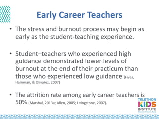 Early Career Teachers
• The stress and burnout process may begin as
early as the student-teaching experience.
• Student–teachers who experienced high
guidance demonstrated lower levels of
burnout at the end of their practicum than
those who experienced low guidance (Fives,
Hamman, & Olivarez, 2007)
• The attrition rate among early career teachers is
50% (Marshal, 2013a; Allen, 2005; Livingstone, 2007).
 