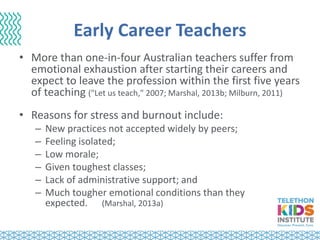 Early Career Teachers
• More than one-in-four Australian teachers suffer from
emotional exhaustion after starting their careers and
expect to leave the profession within the first five years
of teaching ("Let us teach," 2007; Marshal, 2013b; Milburn, 2011)
• Reasons for stress and burnout include:
– New practices not accepted widely by peers;
– Feeling isolated;
– Low morale;
– Given toughest classes;
– Lack of administrative support; and
– Much tougher emotional conditions than they
expected. (Marshal, 2013a)
 