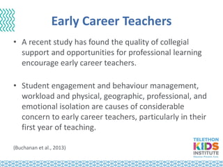Early Career Teachers
• A recent study has found the quality of collegial
support and opportunities for professional learning
encourage early career teachers.
• Student engagement and behaviour management,
workload and physical, geographic, professional, and
emotional isolation are causes of considerable
concern to early career teachers, particularly in their
first year of teaching.
(Buchanan et al., 2013)
 
