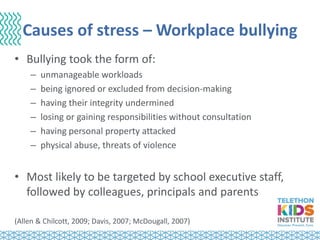 Causes of stress – Workplace bullying
• Bullying took the form of:
– unmanageable workloads
– being ignored or excluded from decision-making
– having their integrity undermined
– losing or gaining responsibilities without consultation
– having personal property attacked
– physical abuse, threats of violence
• Most likely to be targeted by school executive staff,
followed by colleagues, principals and parents
(Allen & Chilcott, 2009; Davis, 2007; McDougall, 2007)
 